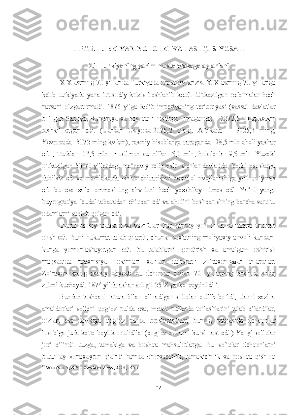 II BOB. TURKIYANING ICHKI VA TASHQI SIYOSATI
2.1  Turkiyaning yarim mustamlakaga aylanishi
XIX asrning 70-yillarida Turkiyada iqtisodiy krizis. XIX asrning 70 yillariga
kelib   turkiyada   yana   iqtisodiy   krizis   boshlanib   ketdi.   O`tkazilgan   reformalar   hech
narsani   o`zgartirmadi.   1876   yilga   kelib   imperiyaning   teritoriyasi   (vassal   davlatlar
bo`lgan Serbiya, Ruminiya va boshqani  hisobga olmaganda) – 3372,5 ming.kv.km
tashkil   etgan   edi.   (ulardan   Osiyoda-2075,2   ming,   Afrikada   –   9025,3   ming,
Yevropada- 3072 ming kv.km), rasmiy hisoblarga qaraganda -28,5 mln aholi yashar
edi.,   Turklar-   13,5   mln,   musilmon-sunniflar-   5,1   mln,   hristianlar-9,5   mln.   Yuzaki
o`tkazilgan  50-70 yillardagi  ma‘naviy  reformalr  islonlar  davlatida feodal  asoslarga
dahilsiz edi va mamlakatda ishlab chiqarishni  bemalol rivojlanishiga yo`l  qo`ymas
edi   bu   esa   xalq   ommasining   ahvolini   hech   yaxshilay   olmas   edi.   Ya‘ni   yangi
buyrogratiya feudal tabaqadan chiqqan edi va aholini boshqarishning barcha sarqitu
odamlarni saqlab qolgan edi. 
Ularni   asosiy   maqsadi   va   vazifalari   har   qanday   yo`l   bilan   soliqlarni   undirib
olish edi. Buni  hukumat  talab qilardi, chunki  davlatning moliyaviy ahvoli kundan-
kunga   yomonlashayotgan   edi.   bu   talablarni   qondirish   va   amalgam   oshirish
maqsadida   provinsiya   hokimlari   valilari   dahshatli   zo`ravonliklar   qilardilar.
Zo`ravonlikning   asosiy   obyekti   bu   dehonlar   edilar.   70-   yillarning   boshida   soliq
zulmi kuchaydi. 1874 yilda ashar solig`i 25 % ga ko`paytirildi 12
. 
Bundan   tashqari   natura   bilan   olinadigan   soliqlar   pullik   bo`ldi,   ularni   xazina
amaldorlari   soliqni   qog`oz   pulda   esa,   metali   pullarda   to`lashlarini   talab   qilardilar,
o`zlari   esa   davlatga   qog`oz   pulda   topshirardilar,   buning   natijasida   dehqonlar
hisobiga juda katta boylik orttirdilar.(qog`oz pullarni kursi past edi.) Yangi soliqlar
jori   qilindi:   tuzga,   tamakiga   va   boshqa   mahsulotlarga.   Bu   soliqlar   dehqonlarni
butunlay   xonavayron   qialrdi   hamda   chorvachilik,   tamakichilik   va   boshqa   qishloq
12
  Woodstock, N.Y.; Overlook Press, 2008, 165 b
17 