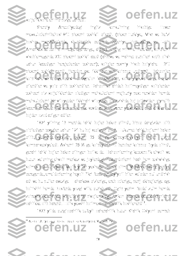 xo`jalik sohalari inqirozga uchradi. 
Sharqiy   Anatoliyadagi   ingliz   konsulining   hisobiga   Tovar
maxsulotlarinibahosi-840   piastrni   tashkil   qilardi.   (piastr-Turkiya,   Misr   va   ba‘zi
boshqa   mamlakatlarda,   shuningdek   qadimda   ispaniya,   Portugaliya   va   Lotin
Amerikasida   turli   qimmatga   ega   tanga,   chaqa).   Uning   minimal   harakati,   soliqlarni
xisoblamaganda-720   piastrni   tashkil   etadi   (chorva   va   mehnat   qurollari   sotib   olish
uchun   ketadigan   harajatlardan   tashqari);   soliqlar   rasmiy   hisob   bo`yicha   -   240
piastrni   tashkil   etardi,   ijarador   esa   ikki   barovar   ko`proq   undirardi.   Dehqonlar
ko`pincha   soliqlarga   qarshi   qo`zg`alon   ko`tarardilar,   soliq   yig`uvchilarga   hujum
qilardilar   va   yo`q   qilib   tashlardilar.   Dehqonlar   chidab   bo`lmaydigan   soliqlardan
tashqari   o`z   xo`jaliklaridan   oladigan   mahsulatlarni   majburiy   past   narxidan   hamda
mahsulotlarni  bir  viloyatdan ikkinchi  viloyatga o`tqazishda  boj  to`lovidan qiynalib
ketardilar.   Bu   bojlar   sanoat   hamda   savdoga   katta   zarar   yetkazardi,   chet   eliklar   bu
bojdan ozod etilgan edilar. 
1874   yilning   13   martida   ichki   bojlar   bekor   qilindi,   biroq   dengizdan   olib
o`tiladigan tavarlar uchun 194 bu boj saqlanib qoldi. Hukumat ichki bojlarni bekor
qilib,   yuqorida   aytilgan   asharni   25   %   ga   ko`paytirish   yo`li   bilan   o`zini
kompensatsiyaladi.   Asharni   25   %   ga   ko`paytirib   10   barobar   ko`proq   foyda   olindi,
garchi   ichki   bojlar   bekor   qilingan   bo`lsa-da.   Dehqonlarning   katastrofik   ahvoli   va
butun   xalqning   ahvoli   markaz   va   joylardagi   hukumdorlarni   hech   ham   tashvishga
solmas   edi.   turkiyada   kko`p   yillar   yashagan   nemis   olimi   Mordtmannning   gapiga
qaraganda, amaldorlarning hayoli fikri faqat qanday yo`l bilan xalqdan pul undirish
edi   va   bu   pullar   evaziga   ―cherkess   qizlariga,   arab   otlariga,   parij   ekipajlariga   ega
bol`ishhi   hamda   Bosfarda   yozgi   villa   qurish   edi.   Og`ir   yarim   feodal   zulm   hamda
zo`ravonlik   qishloq   xo`jaligining   rivojlanishiga   imkon   bermas   edi,   dehqonlarni
ochlikka olib berardi. Holis yaxshi bo`lmasa ocharchilik boshlanardi 13
. 
1873   yilda   qurg`oqchilik   tufayli   ocharchilik   butun   Kichik   Osiyoni   qamrab
13
  Алиев Г.З. Турция в период правления младотурок. М., 1972.   47 b  
18 