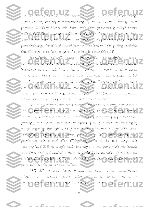 oldi.   Ocharchilik   1874   yilda   ham   davom   etdi.   Juda   ko`p   dehqonlar   shaharlarga
qochib   ketdilar,   ko`p   rayonlar   harabazorlarga   aylandi.   O`liklarni   ko`mishga   odam
yetmasdi.   O`liklarni   itlar   talardi.   Yem   –hashaklarni   yetishmasligi   tufayli   chorva
mollari   qirilib   ketdi.   Hukumat   ochlikka   qarshi   biror   chora   ko`rish   o`rniga,   faqat
faqat   dehqonlardan   soliq   to`lashni   talab   qilardi.   Turkiyaning   iqtisodiy   ahvolini
yomonlashuviga chet el kopitalistlari ham turtki bo`lardilar. 1874 yilning dekabrida
chet elliklarga sanoat konstessiyalari berish haqida qonun chiqarildi. 
Mamlakatda   ko`payib   ketgan   avantyuristlar   konstessiyalarni   sanoat
qurilishiga   emas,   balki   berilgan   huquqlardan   o`z   manfaatlari   uchun   ishlatardilar
(spekulyatsiya   qilardilar).   Chet   el   kapitali   Turkiyani   moliyaviy   halokat   yoqasiga
olib   keldilar   1875   yilda   uning   tashqi   qarzi   juda   katta   miqdorga   yetgan   edi-5,3
mlrd.fr, undan 3 mlrd nigina olgan edi. chet el banklari Turkiyaning og`ir moliyaviy
ahvolidan   foydalanib,   og`ir   shartlar   evaziga   zaymlar   berardilar.   Shu   yili   Ottoman
bankining konstessiyasi 20 yilga uzaytirildi (yoki cho`zildi) va shu bilan bir vaqtda
bankga kaznachilik funksiyasini odatda davlat banklari bajarar edi. 
Chet el tavarlarining raqobati sanoatning bir qancha sohalarini inqirozga olib
keldi   (tegirmon   sanoati,   shoyi   sanoati   va   bosh)   Qishloq   xo`jaligining   inqirozi,
ocharchilik,   sanoatidagi   turg`unlik,   chet   el   iqtisodiy   zulm   moliyaviy   bankrotlikka
(sinishga)   olib   keldi.   1875-1876   moliyaviy   yilda   (13   martdan   boshlangan)
mo`ljallangan byudjet  foyidasi-570,5 mln fr  o`rniga-380 mln fr. Gina kelib tushdi.
1875   yilning   oktyabr   oyida   hukumat,   yaqin   besh   yillikda   o`zining   qarzini   faqat
yarminigina   to`la   olishini   e‘lon   qilishga   majbur   bo`ldi.   Bu   qaror   tufayli   turk
lirasining   kursi   30%  ga  pasayib  ketdi.  Shunday  qlib,  moliyaviy  krizis   mamlakatda
iqtisodiy krizisning chuqurlashib ketishiga olib keldi, bu esa keskin siyosiy krizisga
olib kelardi. Siyosiy krizisga ilk ko`rinishi Bolqon xalqlarining turk zulmiga qarshi
yangi qo`zg`alonlarida namoyon bo`ladi. 
1875-1876   yillarda   Gersegovinada,   Boniyada   hamda   Bolgariyadagi
qo`zg`olonlar.   Iqtisodiy   krizis   tufayli   Bolqonda   ezilgan   xalqlarning
ekspluaratsiyasini   kuchayishi   ilgaridan   shu   yerda   mavjud   bo`lgan   noroziliklarni
19 