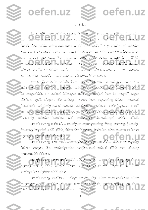 KIRISH
Kurs   ishi   mavzusining   asoslanishi   v a   uning   dolzarbligi.   Bir   haqiqatni
barchamiz   chuqur   anglab   olishimiz   zarur:   milliy   tarixni   milliy   ruh   bilan   yaratish
kerak.   Aks   holda,   uning   tarbiyaviy   ta’siri   bo‘lmaydi.   Biz   yoshlarimizni   tarixdan
saboq olish, xulosa chiqarishga o‘rgatishimiz, ularni tarix ilmi, tarixiy tafakkur bilan
qurollantirishimiz   zarur.   Buning   uchun,   avvalo,   O‘zbekistonda   tarix   fanini   2030-
yilgacha   rivojlantirish   konsepsiyasini   ishlab   chiqishimiz   vaqti-soati   keldi,   deb
o‘ylayman. Tarix institutini bu fanni rivojlantirish bo‘yicha tayanch ilmiy muassasa
etib belgilash kerak”, — dedi prezident Shavkat Mirziyoyev.
Birinchi Prezidentimiz I. A. Karimovning “Tarixga murojaat qilar ekanmiz, u
xalq   xotirasi   ekanligini   nazarda   tutishimiz   kerak.Xotirasiz   barkamol   kishi
bo‘lmaganidek,   o‘z   tarixini   bilmagan   xalqning   kelajagi   ham   bo‘lmaydi”   degan
fikrlarni   aytib   o’tgan 1
.   Biz   tanlagan   mavzu   ham   bugunning   dolzarb   mavzusi
hisoblanib,   uni   ilmiy   nuqtai   nazardan   tadqiq   etib,   manbalar,   arxiv   hujjatlari   orqali
xolislik bilan yaqindan o`rganib, fanga yangiliklar kiritish, bugun va kelajak avlodni
haqqoniy   tarixdan   boxabar   etish   mavzuning   dolzarbligini   tashkil   qiladi.
Tadqiqotning ob’ekti.   Usmoniylar  imperiyasining  Yangi   davrdagi   ijtimoiy-
iqtisodiy hayotini tahlil qilish, dehqonlar Yevropa davlatlari bilan munosabatlar  va
siyosiy o’zgarishlarni o’rganish.
Tadqiqotning predmeti.  Usmoniylar imperiyasida XVIII-XIX asrda vujudga
kelgan   vaziyat,   fan,   madaniyatning   rivojlanishini   tadqiqi   qilish   kurs   ishining
predmeti hisoblanadi.
Tadqiqotning   maqsadi.   XVIII-XIX   asrda   Usmoniylar   imperiyasining
siyosiy   ahvoli,   ichki   xalqaro   ahvol,   agressiv   urushlarni   o’rganish   va   ularni
adabiyotlar bo’yicha tahlil qilish.
Tadqiqotning   vazifasi.   Turkiya   tarixini   oliy   ta’lim   muassasalarida   ta’lim
olayotgan talaba   yoshlar uchun xolisona yoritib berish,  ayniqsa tarix yo‘nalishida
1
  Karimov I. A. Tarixiy xotirasiz kelajak yo‘q. Toshkent., “Sharq”., 1998.
2 