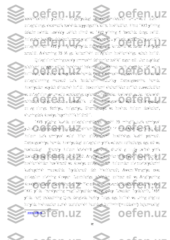 keskinlashtirib   yubordi.   Bolgariyadagi   sotsial-dimokratlar   umumxalq   qurolli
qo`zg`alonga sistematik ravishda tayyorgarlik ko`ra boshladilar. Biroq 1872 yilning
dekabr   oxirida   Leviskiy   ushlab   olindi   va   1873   yilning   6   fevralida   dorga   osildi.
Bolgarlar   boshiga   dahshatli   terror   yog`ildi.   Mana   shu   yillarda   yirik   milliy   ozodlik
qo`zg`olonlari 1875 yilning may oyida Gertsovinada  ko`tarildi  va tezda Bosniyaga
tarqaldi.   Asharning   25   %   ga   ko`tarilishi   qo`zg`alon   boshlanishiga   sabab   bo`ldi.
Qo`zg`olonlarning asosiy ommasini dehqonlar tashkil etgan edi. ular quyidagi
talablarni qo`ygan edilar: barshinani bekor qilish; mehnat majburiyatidan 196 xalos
bo`lishni;   soliqlarni   kamaytirishni   hamda   ijara   sistemasini   tugatish   edi.   Tez   kunda
qo`zg`alonning   maqsadi   turk   feodallarini   butunlay   Gertsogevenina   hamda
Bosniyadan xaydab chiqarish bo‘ldi. Dexqonlarni shaharliklar qo‘llab quvvatladilar
va qo‘zg‘olon umumxalq xarakteriga aylandi.Unga Peka Pavlovich, Luka Petkovich
rahbarlik   qilgan   shtab   boshchilik   qildi.   Gersagavina   xamda   Bosniyadagi
qo‗zg‗olonga   Serbiya,   Bolgariya,   Chernagoriya   va   boshqa   Bolqon   davlatlari,
shuningdek Rossiya hayrihohlik bildirdi 14
. 
1875   yilning   kuzida   qo`zg`alonchilarga   qarshi   35   minglik   turk   armiyasi
yuborildi,   ularga   qarshi   qo`zg`alonchilarning   soni   13-14   ming   kishidan   iborat   edi.
Bolqon   turk   armiyasi   xalqi   bilan   q`ozg`alonni   bostirishga   kuchi   yetmadi.
Gertsogaviniya hamda Bosniyadagi qo`zg`alon yirik xalqaro oqibatlarga ega edi va
navbatdagi   ―Sharqiy   Bolqon   krizisini   tug`dirdi,   chunki   g   I‖ щ dy щ tvfpsh   yirik
davlatlarning manfaatiga dahldor edi. Angliya Usmonlar imperiyasini tahsimlanishi
boshlanishidan havfsirardi va Rossiya qo`zg`alondan Bolqondan o`z pozitsiyalarini
kuchaytirish   maqsadida   foydalanadi   deb   hisoblanadi;   Avstro-Vengriya   essa
qo`zgalon   o`zining   slovyan   fuqorolariga   ta‘siridan   qo`rqar   edi   va   Angliyaning
Rossiya   bo`lgan   munosabatiga   hamfikr   edi.  shuni   nazarda   tutish   kerak-ki,   Rossiya
1870   yilda   Fransiyaning   mag`lubiyatidan   so`ng   qulay   fursatdan   foydalanib,   1856
yilda   Parij   traktatining   Qora   dengizda   harbiy   flotga   ega   bo`lish   va   uning   qirg`oq
bo`yida   inshoaatlar   qurish   taqiqlanishi   haqidagi   bo`limini(moddasini)   bajarmasligi
14
   www    .   wiki    .   ru   
20 