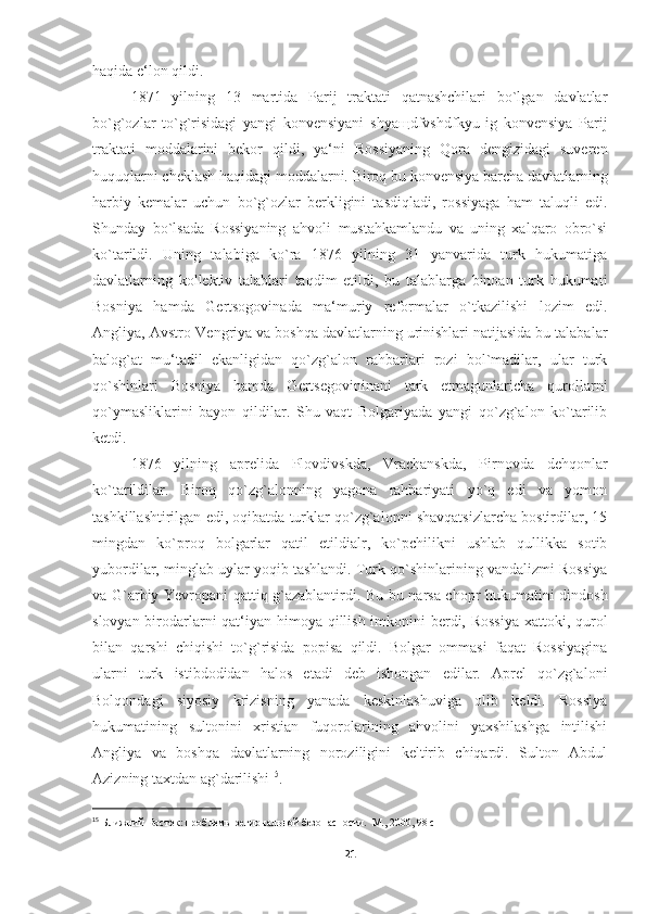 haqida e‘lon qildi. 
1871   yilning   13   martida   Parij   traktati   qatnashchilari   bo`lgan   davlatlar
bo`g`ozlar   to`g`risidagi   yangi   konvensiyani   shya щ dfvshdfkyu   ig   konvensiya   Parij
traktati   moddalarini   bekor   qildi,   ya‘ni   Rossiyaning   Qora   dengizidagi   suveren
huquqlarni cheklash haqidagi moddalarni. Biroq bu konvensiya barcha davlatlarning
harbiy   kemalar   uchun   bo`g`ozlar   berkligini   tasdiqladi,   rossiyaga   ham   taluqli   edi.
Shunday   bo`lsada   Rossiyaning   ahvoli   mustahkamlandu   va   uning   xalqaro   obro`si
ko`tarildi.   Uning   talabiga   ko`ra   1876   yilning   31   yanvarida   turk   hukumatiga
davlatlarning   kollektiv   talablari   taqdim   etildi,   bu   talablarga   binoan   turk   hukumati
Bosniya   hamda   Gertsogovinada   ma‘muriy   reformalar   o`tkazilishi   lozim   edi.
Angliya, Avstro-Vengriya va boshqa davlatlarning urinishlari natijasida bu talabalar
balog`at   mu‘tadil   ekanligidan   qo`zg`alon   rahbarlari   rozi   bol`madilar,   ular   turk
qo`shinlari   Bosniya   hamda   Gertsegovininani   tark   etmagunlaricha   qurollarni
qo`ymasliklarini   bayon   qildilar.   Shu   vaqt   Bolgariyada   yangi   qo`zg`alon   ko`tarilib
ketdi. 
1876   yilning   aprelida   Plovdivskda,   Vrachanskda,   Pirnovda   dehqonlar
ko`tarildilar.   Biroq   qo`zg`alonning   yagona   rahbariyati   yo`q   edi   va   yomon
tashkillashtirilgan edi, oqibatda turklar qo`zg`alonni shavqatsizlarcha bostirdilar, 15
mingdan   ko`proq   bolgarlar   qatil   etildialr,   ko`pchilikni   ushlab   qullikka   sotib
yubordilar, minglab uylar yoqib tashlandi. Turk qo`shinlarining vandalizmi Rossiya
va G`arbiy Yevropani qattiq g`azablantirdi. Bu bu narsa chopr hukumatini dindosh
slovyan birodarlarni  qat‘iyan himoya qillish imkonini berdi, Rossiya  xattoki, qurol
bilan   qarshi   chiqishi   to`g`risida   popisa   qildi.   Bolgar   ommasi   faqat   Rossiyagina
ularni   turk   istibdodidan   halos   etadi   deb   ishongan   edilar.   Aprel   qo`zg`aloni
Bolqondagi   siyosiy   krizisning   yanada   keskinlashuviga   olib   keldi.   Rossiya
hukumatining   sultonini   xristian   fuqorolarining   ahvolini   yaxshilashga   intilishi
Angliya   va   boshqa   davlatlarning   noroziligini   keltirib   chiqardi.   Sulton   Abdul
Azizning taxtdan ag`darilishi 15
. 
15
  Ближний Восток: проблемы региональной безопасности.  М., 2000, 98 c  
21 