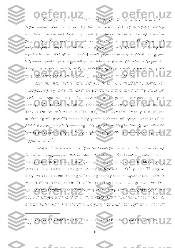 Konstitutsiyaning   e‘lon   qilinishi   (1876   y)   Birinchi   parlamentni   chaqirilishi.
Niyati   buzuq   hukumron   doirani   siyosati   mamlakatni   iqtisodiy   va   siyosiy   krizisga
olib   keldi,   bu   esa   turk   xalqining   noroziligini   keltirib   chiqardi.   Bunday   sharoitda
yangi   Usmonlar   harakati   faollashdi,   ularning   rahbarlari   1871   yilda   198
emigratsiyadan   qaytib   kelgan   eidlar.   Ayniqsa   Nomik   Kamol   o`z   faoliyatini
rivojlantirdi   ba   1872   yilda   ―Ibodat   nomli   gazetani   chiqara   boshladi.   Bu   gazeta‖
hukumatni tanqid ostiga olgan edi va aholining opasida mashhur bo`lib ketgan eid.
Bunga   javoban   hukumat   Nomlik   Kamolni   qo`rg`onga   qamab,   gazetani   esa   yopib
qo`ydilar. Biroq yangi usmonlar o`z faoliyatlarini davom ettirdilar. 
Ayniqsa   1875-1876   yillarda   ular   yuqori   faollik   ko`rsatdilar   bu   davrga   keli
Turkiyada siyosiy krizis o`ta keskinlashgan eid va chet el davlatlarining aralashuvi
havfi   tug`ilayotgan   eid.   Bu   davrga   kelib   yangi   usmonlarning   yirik
nomoyondalaridan   biri   Mudxat   poshsho   edi.   U   Dunay   viloyatining   valise   edi,
konstitutsiya   va   reformalar   tarafdori   eid,   biroq   Usmonlar   imperiyasida   ezilgan
xalqlarning milliyozodlik harakatining yorqin dushmani edi. yangi usmonlar sulton
Abdul  Aziz  va  uning hukumatining  ochko`z,  xalq  mablag`ini   behuda sarf   qilinishi
hamda   reoksiyon   kayfiyatda   bo`lganligini   hisobga   olib   uni   uni   taxtdan   ag`darish
niyyatida edilar 16
. 
Taxtga   o`z   tarafdorlarini   qo`yib,   konstitutsiyani   e‘lon   qilinishini   har   qanday
falokatdan   qutqaradigan   vosita   deb   hisoblardilar.   Konstitutsion   tuzum   islom
mohiyatidan   kelib   chiqqan   deb   Quronga   murojaat   qilardilar.   Tez   kunda   yangi
usmonlar   o`z   istaklarini   amalgam   oshirishga   erishdilar.   1876   yilning   22   mayida
diniy   maktab   o`quvchilarining-saftlarining   nomoyishlarini   uyushtirdilar,   unga   5
ming   kishi   qatnashdi,   ko`pchilik   softlar   qurollangan   eidlar.   Ularga   hunarmandlar,
savdogarlar, ishchilar qo`shildilar. Namoyishchilarning soni 40 ming kishidan iborat
edi, ular saroyga yaqin keldilar. Qo`rqib ketgan sulton hukumat kabinetini istefoga
chiqardi va Midxat poshsho ishtirokidagi yangi necha kabinetni tayinlandi. Biroq bir
16
  Внешнеэкономические связи Османской империи в новое время (конец XVIII - начало XX в.). М., 1989.  
178 c
22 