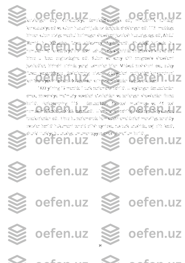 ko`zlangan   edi).   Konstutitsiya   demokratik   emas   edi,   millatchilik   ruhidagi
konstututsiya edi va sulton huquqini juda oz darajada cheklangan edi. 113- maddaga
binoan sulton o`ziga maqbul bo`lmagan shaxslarni jazolash huquqiga ega edi, Abdul
Xamid   bu   huquqdan   fursat   o`tkazmay   foydalanardi.   Shunday   bo`lsada   bu
nomukammal   kostutitsiya   o`z   davri   uchun   turk   sharoitida   progressive   xodisa   edi,
biroq   u   faqat   qog`ozdagina   edi.   Sulton   va   saroy   ahli   progressiv   shaxslarni
jazoladilar,   birinchi   o`rinda   yangi   usmonlar   bilan   Midxad   poshshoni   esa,   qulay
fursat   yetganidayoq   davlatlarning   o`zaro   ziddiyatlari   natijasida   konstantinopl
konferensiyasining barpo bo`lganidan so`ng mamlakatdan surgun qiladilar. 
1877 yilning 19 martida 1-turk parlamenti ochildi. U saylangan deputatlardan
emas,   provensiya   ma‘muriy   savetlari   a‘zolaridan   va   tanlangan   shaxslardan   iborat
bo`ldi.   Parlamentning   115   ―deputati dan   69   tasi   musilmon   va   46   tasi‖
nomusilmonlardan   tashkil   etgan   edi.   Ularning   ko`pchiligi   sultonga   bo`ysungan,
itoatkorlardan edi. Biroq bu parlamentda ham sulton amaldorlari manziliga tanqidiy
ovozlar   berildi   hukumatni   tanqid   qilish   ayniqsa,   rus-turk   urushida,   avj   olib   ketdi,
chunki Turkiya bu urushga umuman tayyor emasligi ma‘lum bo`ldi.
24 