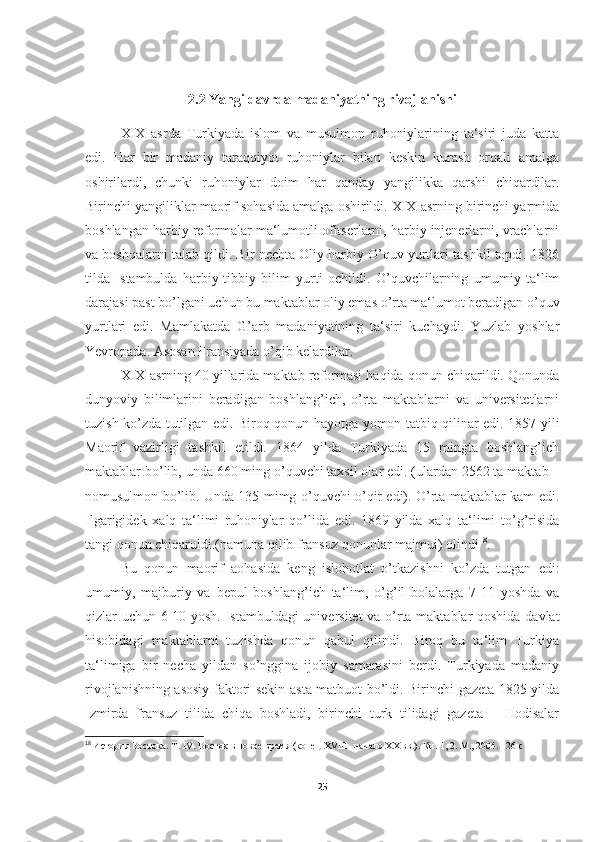 2.2 Yangi davrda madaniyatning rivojlanishi
XIX   asrda   Turkiyada   islom   va   musulmon   ruhoniylarining   ta‘siri   juda   katta
edi.   Har   bir   madaniy   taraqqiyot   ruhoniylar   bilan   keskin   kurash   orqali   amalga
oshirilardi,   chunki   ruhoniylar   doim   har   qanday   yangilikka   qarshi   chiqardilar.
Birinchi yangiliklar maorif sohasida amalga oshirildi. XIX asrning birinchi yarmida
boshlangan harbiy reformalar ma‘lumotli ofitserlarni, harbiy injenerlarni, vrachlarni
va boshqalarni talab qildi. Bir nechta Oliy harbiy O’quv yurtlari tashkil topdi. 1826
tilda   Istambulda   harbiy-tibbiy   bilim   yurti   ochildi.   O’quvchilarning   umumiy   ta‘lim
darajasi past bo’lgani uchun bu maktablar oliy emas o’rta ma‘lumot beradigan o’quv
yurtlari   edi.   Mamlakatda   G’arb   madaniyatining   ta‘siri   kuchaydi.   Yuzlab   yoshlar
Yevropada. Asosan Fransiyada o’qib kelardilar. 
XIX asrning 40 yillarida maktab reformasi haqida qonun chiqarildi. Qonunda
dunyoviy   bilimlarini   beradigan   boshlang’ich,   o’rta   maktablarni   va   universitetlarni
tuzish ko’zda tutilgan edi. Biroq qonun hayotga yomon tatbiq qilinar edi. 1857 yili
Maorif   vazirligi   tashkil   etildi.   1864   yilda   Turkiyada   15   mingta   boshlang’ich
maktablar bo’lib, unda 660 ming o’quvchi taxsil olar edi. (ulardan 2562 ta maktab –
nomusulmon bo’lib. Unda 135 mimg o’quvchi o’qir edi). O’rta maktablar kam edi.
Ilgarigidek   xalq   ta‘limi   ruhoniylar   qo’lida   edi.   1869   yilda   xalq   ta‘limi   to’g’risida
tangi qonun chiqaruldi.(namuna qilib fransuz qonunlar majmui) olindi 18
. 
Bu   qonun   maorif   aohasida   keng   islohotlat   o’tkazishni   ko’zda   tutgan   edi:
umumiy,   majburiy   va   bepul   boshlang’ich   ta‘lim,   o’g’il   bolalarga   7-11   yoshda   va
qizlar uchun 6-10 yosh. Istambuldagi universitet va o’rta maktablar qoshida davlat
hisobidagi   maktablarni   tuzishda   qonun   qabul   qilindi.   Biroq   bu   ta‘lim   Turkiya
ta‘limiga   bir   necha   yildan   so’nggina   ijobiy   samarasini   berdi.   Turkiyada   madaniy
rivojlanishning asosiy faktori sekin-asta matbuot bo’ldi. Birinchi gazeta 1825 yilda
Izmirda   fransuz   tilida   chiqa   boshladi,   birinchi   turk   tilidagi   gazeta   ―Hodisalar
18
  История Востока. Т. IV. Восток в новое время (конец XVIII -начало XX вв.). Кн. 1, 2. М., 2004.  126 c   
25 