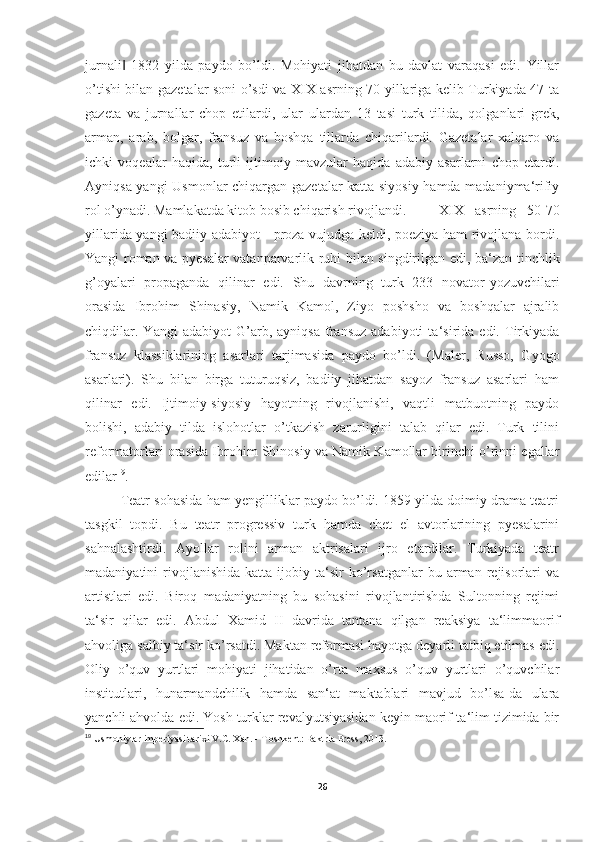 jurnali   1832   yilda   paydo   bo’ldi.   Mohiyati   jihatdan   bu   davlat   varaqasi   edi.   Yillar‖
o’tishi bilan gazetalar soni o’sdi va XIX asrning 70 yillariga kelib Turkiyada 47 ta
gazeta   va   jurnallar   chop   etilardi,   ular   ulardan   13   tasi   turk   tilida,   qolganlari   grek,
arman,   arab,   bolgar,   fransuz   va   boshqa   tillarda   chiqarilardi.   Gazetalar   xalqaro   va
ichki   voqealar   haqida,   turli   ijtimoiy   mavzular   haqida   adabiy   asarlarni   chop   etardi.
Ayniqsa yangi  Usmonlar chiqargan gazetalar katta siyosiy hamda madaniyma‘rifiy
rol o’ynadi. Mamlakatda kitob bosib chiqarish rivojlandi.  XIX   asrning   50-70
yillarida yangi badiiy adabiyot - proza vujudga keldi, poeziya ham rivojlana bordi.
Yangi roman va pyesalar vatanparvarlik ruhi bilan singdirilgan edi, ba‘zan tinchlik
g’oyalari   propaganda   qilinar   edi.   Shu   davrning   turk   233   novator-yozuvchilari
orasida   Ibrohim   Shinasiy,   Namik   Kamol,   Ziyo   poshsho   va   boshqalar   ajralib
chiqdilar.   Yangi   adabiyot   G’arb,   ayniqsa   fransuz   adabiyoti   ta‘sirida   edi.   Tirkiyada
fransuz   klassiklarining   asarlari   tarjimasida   paydo   bo’ldi.   (Maler,   Russo,   Gyogo
asarlari).   Shu   bilan   birga   tuturuqsiz,   badiiy   jihatdan   sayoz   fransuz   asarlari   ham
qilinar   edi.   Ijtimoiy-siyosiy   hayotning   rivojlanishi,   vaqtli   matbuotning   paydo
bolishi,   adabiy   tilda   islohotlar   o’tkazish   zarurligini   talab   qilar   edi.   Turk   tilini
reformatorlari orasida Ibrohim Shinosiy va Namik Kamollar birinchi o’rinni egallar
edilar 19
. 
Teatr sohasida ham yengilliklar paydo bo’ldi. 1859 yilda doimiy drama teatri
tasgkil   topdi.   Bu   teatr   progressiv   turk   hamda   chet   el   avtorlarining   pyesalarini
sahnalashtirdi.   Ayollar   rolini   arman   aktrisalari   ijro   etardilar.   Turkiyada   teatr
madaniyatini   rivojlanishida   katta   ijobiy   ta‘sir   ko’rsatganlar   bu   arman   rejisorlari   va
artistlari   edi.   Biroq   madaniyatning   bu   sohasini   rivojlantirishda   Sultonning   rejimi
ta‘sir   qilar   edi.   Abdul   Xamid   II   davrida   tantana   qilgan   reaksiya   ta‘limmaorif
ahvoliga salbiy ta‘sir ko’rsatdi. Maktan reformasi hayotga deyarli tatbiq etilmas edi.
Oliy   o’quv   yurtlari   mohiyati   jihatidan   o’rta   maxsus   o’quv   yurtlari   o’quvchilar
institutlari,   hunarmandchilik   hamda   san‘at   maktablari   mavjud   bo’lsa-da   ulara
yanchli ahvolda edi. Yosh turklar revalyutsiyasidan keyin maorif-ta‘lim tizimida bir
19
  Usmoniylar imperiyasi tarixi V.C. Xan. - T oshkent: Baktria Press, 2013.
26 