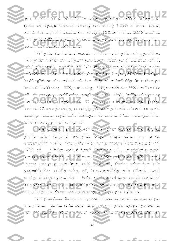 qator   siljishlar   bo’ldi.   Maorif-ta‘lim   uchun   ajratiladigan   mablag’   ko’paytirildi.
(biroq   ular   byudjet   harakatini   umumiy   summasining   2-2,7%   ni   tashkil   qilardi,
xolos).   Boshlang’ich   maktablar   soni   ko’paydi,   (XX   asr   boshida   28615   ta   bo’lsa,
1910   yilda   30230   taga   yetdi)   professional   ta‘lim   berish   kengaytirildi   va   birinchi
qizlar o’rta maktablari tashkil etildi. 
1870   yilda   Istambulda   universitet   ochildi,   biroq   bir   yildan   so’ng   yopildi   va
1900   yildan   boshlab   o’z   faoliyatini   yana   davom   ettirdi,   yangi   fakultetlar   ochildi,
qabul   qilish   soni   ko’paytirildi.   234   1913   yilda   yangi   qonun   kiritildi,   boshlang’ich
maktablarda   o’qitish   tizimini   yaxshilash   to’g’risida.   Dunyoviy   bilinlarni   beradigan
boshlang’ich   va   o’rta   maktablarda   ham   diniy   ta‘lim   berilishiga   katta   ahamiyat
berilardi. Turklarning – 90%, greklarning – 50%, armanlarning 33% i ma‘lumotsiz
edi.   Progressiv   yozuvchilsrning   quvg’in   qilinishi   tufayli,   badiiy   adabiyotning
rivojlanishi   ancha   pasayib   ketadi,   90   yillardagina   adabiyot   sekin-asta   jonlana
boshladi. O’rta asr jaholatiga, qoloqligiga, jabr-zulmiga hamda zo’ravonlikka qarshi
qaratilgan   asarlar   paydo   bo’la   boshlaydi.   Bu   asrlarda   G’arb   madaniyati   bilan
tanishishi zarurligi ilgari surilgan edi. 
O’sha   davrning   ilg’or   yozuvchilari   ―Bilimlar   xazinasi   jurnali   atrofida
yig‗ilar   edilar.   Bu   jurnal   1890   yildan   chiqa   boshlagan   edilar.   Eng   mashxur
shoirlardanbiri   Tevfik   Fikret   (1867-1915)   hamda   prozans   Xolid   Ziyolar   (1866-
1945)   edi.   ―Bilimlar   xazinasi   jurnali   Sharqning   qoloq   urf-odatlariga   qarshi
kurashni davom ettirar ekan, G’arb mamlakatlari bilan aralashuvini targ’ib qilar edi,
fransuz   adabiyotiga   juda   katta   taqlid   qilinar   edi,   shuning   uchun   ham   ko’p
yozuvchilarning   taqlidiga   uchrar   edi,   fransuzparasligiga   ta‘na   qilinardi.   Jurnal
atrofiga   birlashgan   yozuvchilar   ―San‘at,   san‘at   uchun   degan   prinsip   asosida   ish‖
ko’rardilar.   Jurnal   ming   nusxada   chiqarilardi   va   u   saralangan   yuqori   doira   uchun
mo’ljallangan edi. Kamchiliklariga qaramay, jurnal ijobiy rol o’ynar edi. 
1901 yilda Abdul Xamid II ning resksion hukumati jurnalni taqiqlab qo’ydi.
Shu   yillarda   ―San‘at,   san‘at   uchun   degan   prinsipni   yoqlamaydigan   yozuvchilar
ham   bor   edi,   o’z   ijodlari   bilan   ular   xalqqa   xizmat   qilishga   harakat   qilardilar.
27 