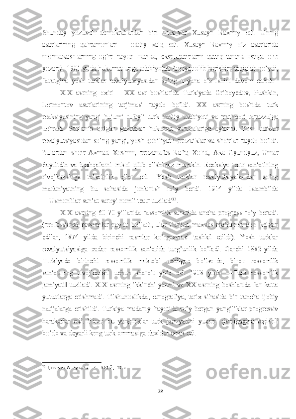 Shunday   yozuvchi-demokratlardan   biri   mashxur   Xusayn   Raxmiy   edi.   Uning
asarlarining   qahramonlari   –   oddiy   xalq   edi.   Xusayn   Raxmiy   o’z   asarlarida
mehnatkashlarning   og’ir   hayoti   haqida,   eksplutatirlarni   qattiq   tanqid   ostiga   olib
yozardi. 1901 yilda hukumat unga adabiyotda faoliyat olib borishini taqiqlab qo’ydi,
faqatgina   yosh   turklar   revalyutsiyasidan   so’ng   u   yana   o’z   ishini   davom   ettirdi.  
XIX   asrning   oxiri   –   XX   asr   boshlarida   Turkiyada   Griboyedov,   Pushkin,
Lermontov   asarlarining   tarjimasi   paydo   bo’ldi.   XX   asrning   boshida   turk
reaksiyasining   yangi   hujumi   tufayli   turk   badiiy   adabiyoti   va   matbuoti   tanazzulga
uchradi.   Saqlanib   qolgan   gazetalar   hukumat   varaqalariga   aylandi.   Yosh   turklar
revalyutsiyasidan so’ng yangi, yosh qobiliyatli  prozaiklar va shoirlar  paydo bo’ldi.
Bulardan   shoir   Axmad   Xoshim,   prozanafas   Rafiq   Xolid,   Aka   Gyundyuz,   Umar
Sayfitdin   va   boshqalarni   misol   qilib   olishimiz   mumkin.   Reaksiya   teatr   san‘atining
rivojlanishiga   to’sqinlik   qilar   edi.   Yosh   turklar   revalyutsiyalaridan   so’ng
madaniyatning   bu   sohasida   jonlanish   ro’y   berdi.   1914   yilda   Istambilda
―Usmonlilar san‘at saroyi nomli teatr tuziladi 20
. 
XIX   asrning   60-70   yillarida   rassomlik   sanatida   ancha   progress   ro’y   beradi.
(professional   rassomlar   paydo   bo’ladi,   ular   Parijda   maxsus   ma‘lumot   olib   kelgan
edilar,   1874   yilda   birinchi   rasmlar   ko’rgazmasi   tashkil   etildi).   Yosh   turklar
revalyutsiyasiga   qadar   rassomlik   san‘atida   turg’unlik   bo’ladi.   Garchi   1882   yilda
Turkiyada   birinchi   rassomlik   maktabi   ochilgan   bo’lsa-da,   biroq   rassomlik
san‘atining   rivojlanishi   uchun   sharoit   yo‘q   edi   1908   yilda   ―Turk   rassomlik
jamiyati   tuziladi.   XIX   asrning   ikkinchi   yarmi   va   XX   asrning   boshlarida   fan   katta‖
yutuqlarga   erishmadi.   Tilshunoslikda,   etnografiya,   tarix   sihasida   bir   qancha   ijobiy
natijalarga   erishildi.   Turkiya   madaniy   hayotida   ro’y   bergan   yangiliklar   progressiv
harakatlar   edi.   Biroq   bu   yangiliklar   turk   jamiyatini   yuqori   qismigagina   tegishli
bo’do va deyarli krng turk ommasiga daxldor emas edi.
20
  Қосимов А. Туркия – Т. 1992 й , 126 b
28 