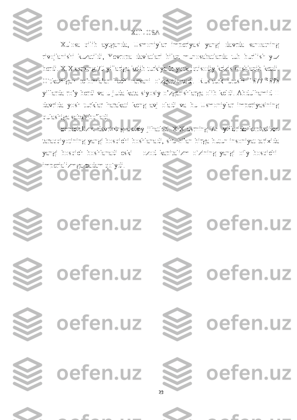 XULOSA
Xulosa   qilib   aytganda,   Usmoniylar   imperiyasi   yangi   davrda   sanoatning
rivojlanishi   kuzatildi,   Yevropa   davlatlari   bilan   munosabatlarda   tub   burilish   yuz
berdi. XIX asrning 70 yillariga kelib turkiyada yana iqtisodiy krizis boshlanib ketdi.
O`tkazilgan   reformalar   hech   narsani   o`zgartirmadi.   Rus-turk   urushi   1877-1878
yillarda  ro’y  berdi  va  u  juda   kata  siyosiy   o’zgarishlarga  olib  keldi.  Abdulhamid  II
davrida   yosh   turklar   harakati   keng   avj   oladi   va   bu   Usmoniylar   imperiyasining
qulashiga sabab bo’ladi.
Imperializm   davrining   asosiy   jihatlari   XIX   asrning   70-   yillarida   kopitalizm
taraqqiyotining yangi  bosqichi  boshlanadi,  shu bilan birga butun insoniyat  tarixida
yangi   bosqich   boshlanadi   eski   ―ozod   kapitalizm   o`zining   yangi   oily   bosqichi-
imperializmga qadam qo`ydi.
29 