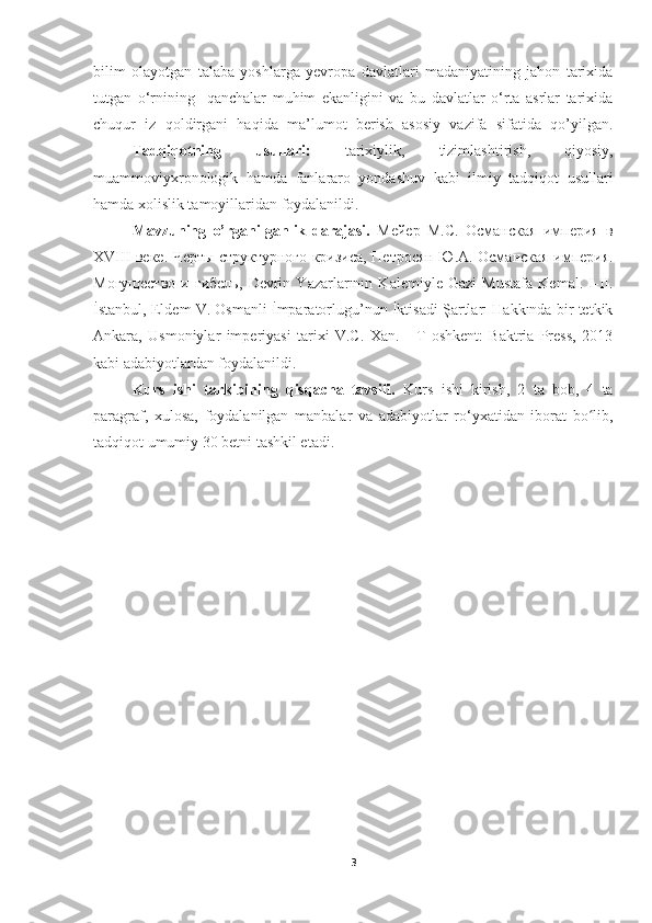 bilim   olayotgan   talaba   yoshlarga   yevropa   davlatlari   madaniyatining   jahon   tarixida
tutgan   o‘rnining     qanchalar   muhim   ekanligini   va   bu   davlatlar   o‘rta   asrlar   tarixida
chuqur   iz   qoldirgani   haqida   ma’lumot   berish   asosiy   vazifa   sifatida   qo’yilgan.
Tadqiqotning   usullari:   tarixiylik,   tizimlashtirish,   qiyosiy,
muammoviyxronologik   hamda   fanlararo   yondashuv   kabi   ilmiy   tadqiqot   usullari
hamda xolislik tamoyillaridan foydalanildi.
Mavzuning   o’rganilganlik   darajasi.   Мейер   М.С.   Османская   империя   в
XVIII веке. Черты структурного кризиса, Петросян Ю.А. Османская империя.
Могущество   и   гибель,   Devrin   Yazarlarının   Kalemiyle   Gazi   Mustafa   Kemal.   I-II.
İstanbul, Eldem V. Osmanli İmparatorlugu’nun İktisadi Şartları Hakkında bir tetkik
Ankara,   Usmoniylar   imperiyasi   tarixi   V.C.   Xan.   -   T   oshkent:   Baktria   Press,   2013
kabi adabiyotlardan foydalanildi.
Kurs   ishi   tarkibining   qisqacha   tavsifi.   Kurs   ishi   kirish,   2   ta   bob,   4   ta
paragraf,   xulosa,   foydalanilgan   manbalar   va   adabiyotlar   ro‘yxatidan   iborat   bo lib,ʻ
tadqiqot umumiy 30 betni tashkil etadi.
3 