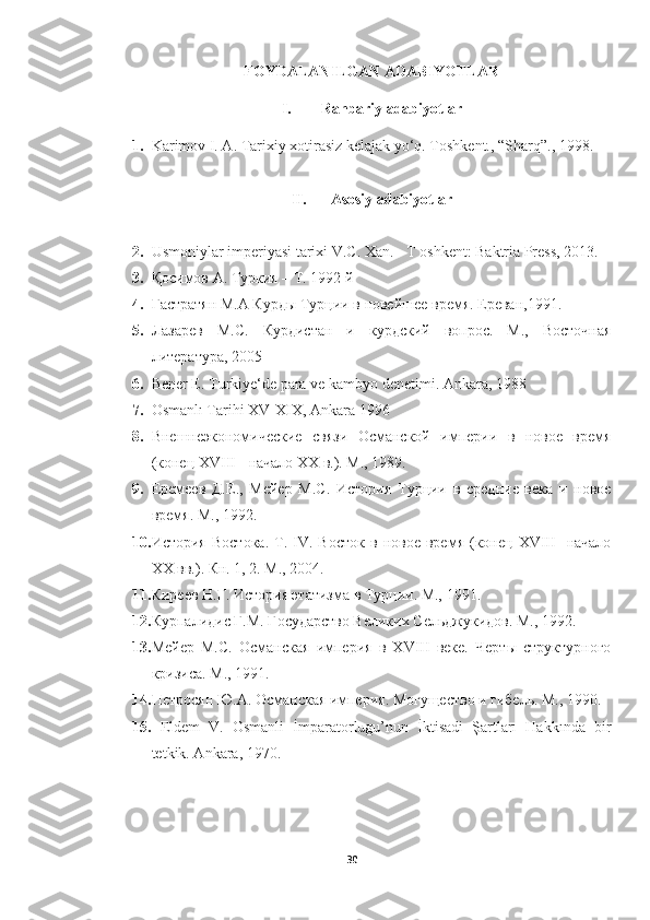 FOYDALANILGAN ADABIYOTLAR
I. Rahbariy adabiyotlar
1. Karimov I. A. Tarixiy xotirasiz kelajak yo‘q. Toshkent., “Sharq”., 1998.
II. Asosiy adabiyotlar
2. Usmoniylar imperiyasi tarixi V.C. Xan. - T oshkent: Baktria Press, 2013.
3. Қосимов А. Туркия – Т. 1992 й
4. Гастратян М.А Курды Турции в новейшее время. Ереван,1991.
5. Лазарев   М.С.   Курдистан   и   курдский   вопрос.   М.,   Восточная
литература, 2005
6. Bener E. Turkiye‘de para ve kambyo denetimi.  Ankara, 1988
7. Osmanlı Tarihi XV-XIX, Ankara 1996
8. Внешнеэкономические   связи   Османской   империи   в   новое   время
(конец XVIII - начало XX в.). М., 1989.  
9. Еремеев   Д.Е.,   Мейер   М.С.   История   Турции   в   средние   века   и   новое
время. М., 1992.  
10. История   Востока.   Т.  IV.   Восток   в  новое   время   (конец   XVIII   -начало
XX вв.). Кн. 1, 2. М., 2004.  
11. Киреев Н.Г. История этатизма в Турции. М., 1991.  
12. Курпалидис Г.М. Государство Великих Сельджукидов. М., 1992.  
13. Мейер   М.С.   Османская   империя   в   XVIII   веке.   Черты   структурного
кризиса. М., 1991.  
14. Петросян Ю.А. Османская империя. Могущество и гибель. М., 1990.  
15.   Eldem   V.   Osmanli   İmparatorlugu’nun   İktisadi   Şartları   Hakkında   bir
tetkik. Ankara, 1970.  
30 