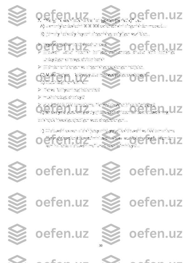 2. “ Y a ngilik kashf etish orqali o`rganish (evristik) ”  usuli
A) Usmoniylar davlatini XIX-XX asrlar tarixini o’rganishdan maqsad....
B) Ijtimoiy-iqtisodiy hayotni o’rganishga qo’yilgan vazifalar...
 Tayanch ma’lumot olish uchun asos 
 O`quvchi   uchun   notanish   bo`lgan   ma’lumotga   chuqur   kirib   borishiga
undaydigan so`rovga e’tibor berish
 Oldindan aniqlangan va o`rganishga asoslangan natijalar.
C) Muvaffaqiyat – faoliyat-yutuq motivasiyasiga asoslangan…
D) Guruhdagi hamkorlik ...
 fikr va faoliyatni rag`batlantiradi
 mushohadaga chorlaydi
 guruh ichida ikki tomonlama fikr-mulohazalar bilan ta’minlaydi
E) SHaxs yoki guruhning ehtiyojidan kelib chiqqan holda o`qituvchining
     qo`shajak hissasiga ajratilgan vaqt chegaralangan…
F) O`qituvchi asosan o`qish jarayonini yengillashtiruvchi va ikki tomonlama
fikr-mulohazalar   bilan   ta’minlovchi   shaxs   vazifasini   o`taydi.   Kamdan-
kam hollarda o`qituvchi ma’lumot bilan ta’minlaydi. ..
32 