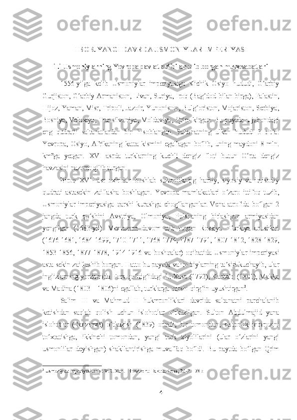 I BOB. YANGI DAVRDA USMONIYLAR IMPERIYASI
1.1 Usmoniylarning Yevropa davlatlari bilan olib borgan munosabatlari
1556-yilga   kelib   Usmoniylar   imperiyasiga   Kichik   Osiyo   hududi,   G arbiyʻ
Gurjiston, G arbiy Armaniston, Livan, Suriya, Iroq (Bag dod bilan birga), Falastin,	
ʻ ʻ
Hijoz, Yaman, Misr, Tripoli, Jazoir, Yunoniston, Bulg oriston, Mojariston, Serbiya,	
ʻ
Bosniya, Valaxiya, Transilvaniya, Moldaviya, Qrim kirgan. Bu paytda u jahondagi
eng   qudratli   saltanatlardan   biri   hisoblangan.   Saltanatning   ulkan   hududi   3   qit a:	
ʼ
Yevropa,   Osiyo,   Afrikaning   katta   kismini   egallagan   bo lib,   uning   maydoni   8   mln.	
ʻ
km²ga   yetgan.   XVI   asrda   turklarning   kuchli   dengiz   floti   butun   O rta   dengiz	
ʻ
havzasini nazorat qilib turgan.
Biroq   XVII   asr   oxiridan   boshlab   sultonlikning   harbiy,   siyosiy   va   iqtisodiy
qudrati   astasekin   zaiflasha   boshlagan.   Yevropa   mamlakatlari   o zaro   ittifoq   tuzib,	
ʻ
Usmoniylar   imperiyasiga   qarshi   kurashga   chog langanlar.   Vena   atrofida   bo lgan   2	
ʻ ʻ
jangda   turk   qo shini   Avstriya,   Olmoniya,   Polshaning   birlashgan   armiyasidan	
ʻ
yengilgan   (1683-yil).   Muntazam   davom   etib   turgan   Rossiya   -Turkiya   urushlari
(1676-1681, 1684-1699, 1710-1711, 1768-1774, 1787-1791, 1807-1812, 1828-1829,
1853-1856,   1877-1878,   1914-1916   va   boshqalar)   oqibatida   Usmoniylar   imperiyasi
asta-sekin zaiflashib borgan. Hatto bu paytda vahhobiylarning ta siri kuchayib, ular	
ʼ
inglizlarning yordamida Fors qo ltig idagi El-Xasa (1792), Karbalo (1801), Makka	
ʻ ʻ
va Madina (1803—1806)ni egallab, turklarga qarshi qirg in uyushtirgan	
ʻ 2
.
Salim   III   va   Mahmud   II   hukmronliklari   davrida   saltanatni   parchalanib
ketishdan   saqlab   qolish   uchun   islohotlar   o tkazilgan.   Sulton   Abdulmajid   yana	
ʻ
islohotlar   (Tanzimat)   o tkazish   (1839)   orqali,   bir   tomondan,   sultonlik   inqirozini	
ʻ
to xtatishga,   ikkinchi   tomondan,   yangi   turk   ziyolilarini   (ular   o zlarini   yangi	
ʻ ʻ
usmonlilar   deyishgan)   shakllantirishga   muvaffaq   bo ldi.   Bu   paytda   bo lgan   Qrim	
ʻ ʻ
2
  Usmoniylar imperiyasi tarixi V.C. Xan. - T oshkent: Baktria Press, 2013.  178  b
4 