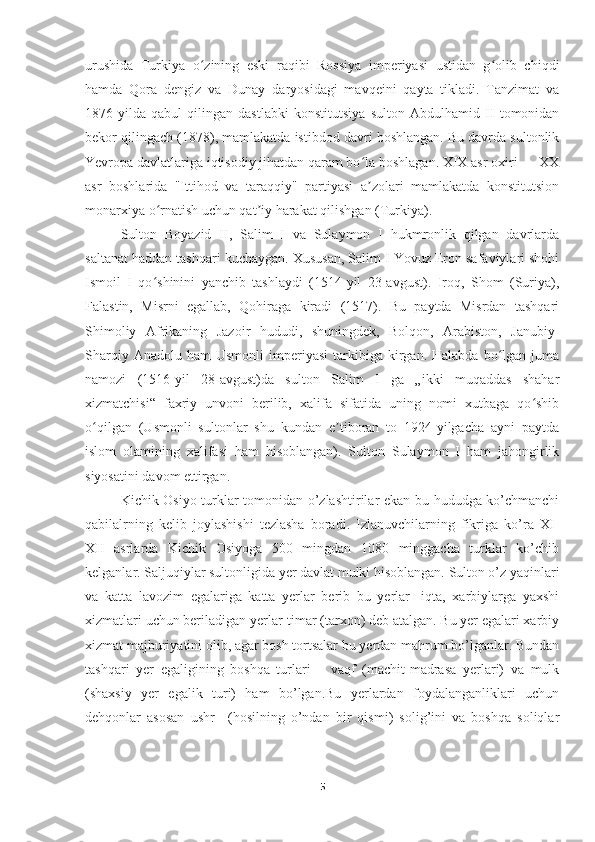 urushida   Turkiya   o zining   eski   raqibi   Rossiya   imperiyasi   ustidan   g olib   chiqdiʻ ʻ
hamda   Qora   dengiz   va   Dunay   daryosidagi   mavqeini   qayta   tikladi.   Tanzimat   va
1876-yilda   qabul   qilingan   dastlabki   konstitutsiya   sulton   Abdulhamid   II   tomonidan
bekor qilingach (1878), mamlakatda istibdod davri boshlangan. Bu davrda sultonlik
Yevropa davlatlariga iqtisodiy jihatdan qaram bo la boshlagan. XIX asr oxiri — XX	
ʻ
asr   boshlarida   "Ittihod   va   taraqqiy"   partiyasi   a zolari   mamlakatda   konstitutsion
ʼ
monarxiya o rnatish uchun qat iy harakat qilishgan (Turkiya).	
ʻ ʼ
Sulton   Boyazid   II,   Salim   I   va   Sulaymon   I   hukmronlik   qilgan   davrlarda
saltanat haddan tashqari kuchaygan. Xususan, Salim I Yovuz Eron safaviylari shohi
Ismoil   I   qo shinini   yanchib   tashlaydi   (1514-yil   23-avgust).   Iroq,   Shom   (Suriya),
ʻ
Falastin,   Misrni   egallab,   Qohiraga   kiradi   (1517).   Bu   paytda   Misrdan   tashqari
Shimoliy   Afrikaning   Jazoir   hududi,   shuningdek,   Bolqon,   Arabiston,   Janubiy-
Sharqiy  Anadolu  ham   Usmonli   imperiyasi   tarkibiga   kirgan.  Halabda   bo lgan  juma	
ʻ
namozi   (1516-yil   28-avgust)da   sulton   Salim   I   ga   „ikki   muqaddas   shahar
xizmatchisi“   faxriy   unvoni   berilib,   xalifa   sifatida   uning   nomi   xutbaga   qo shib	
ʻ
o qilgan   (Usmonli   sultonlar   shu   kundan   e tiboran   to   1924-yilgacha   ayni   paytda	
ʻ ʼ
islom   olamining   xalifasi   ham   hisoblangan).   Sulton   Sulaymon   I   ham   jahongirlik
siyosatini davom ettirgan.
Kichik Osiyo turklar tomonidan o’zlashtirilar ekan bu hududga ko’chmanchi
qabilalrning   kelib   joylashishi   tezlasha   boradi.   Izlanuvchilarning   fikriga   ko’ra   XI-
XII   asrlarda   Kichik   Osiyoga   500   mingdan   1080   minggacha   turklar   ko’chib
kelganlar. Saljuqiylar sultonligida yer davlat mulki hisoblangan. Sulton o’z yaqinlari
va   katta   lavozim   egalariga   katta   yerlar   berib   bu   yerlar-   iqta,   xarbiylarga   yaxshi
xizmatlari uchun beriladigan yerlar-timar (tarxon) deb atalgan. Bu yer egalari xarbiy
xizmat majburiyatini olib, agar bosh tortsalar bu yerdan mahrum bo’lganlar. Bundan
tashqari   yer   egaligining   boshqa   turlari   –   vaqf   (machit-madrasa   yerlari)   va   mulk
(shaxsiy   yer   egalik   turi)   ham   bo’lgan.Bu   yerlardan   foydalanganliklari   uchun
dehqonlar   asosan   ushr   –(hosilning   o’ndan   bir   qismi)   solig’ini   va   boshqa   soliqlar
5 