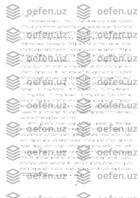 to’laganlar 3
.
Boshqaruvda   asosiy   til   –   fors   tili   bo’lgan.   Aosiy   qonun   kodeksi   bu   shariat
bo’lib,   og’uz   ko’chmanchi   qabilalarining   qonuni   tyure   deb   atalgan.   Sultonlikning
eng   gullab   yashnagan   davri   XIII   asrning   20-30   yillariga   to’g’ri   kelib,   bu   vaqtda
sultonlar   Alouddin   key   Kubod   I   (1219-1236)   va   G’iyosiddin   Key   Xusrav   (1236-
1245)   mamlakatni   boshqarganlar.   1242-yilda   mo’g’illar   O’rta   Osiyo   va   Erondan
so’ng Saljuqiylar davlatining shimoli- sharqiy hududlarini egallaydilar. 1 1243 yilda
Kyosedag   (Sivass   dan   60km   sharqiy   tomonda)   yonidagi   jangda   mo’g’illar
saljuqiylar   qo’shini   ustidan   g’alaba   qozonib,   davlatning   keyingi   taqdirini   xal
qiladilar.   Sulton   o’zini   mo’g’il   xonining   vasssali   deb   e’lon   qilib,   har   yili   soliq
to’lashni   bo’yniga   oladi.   XIII   asr   oxiriga   kelib   Saljuqiylar   sultonligi   10   ta   (ba’zi
ma’lumotlarda 16 ta) mustaqil  beylik (knyazlik yoki amirlik) larga bo’linib ketadi.
Ularning   kuch   qudrati   ularning   qo’shin   soniga   qarab   belgilangan.   Masalan:
Germiyan   –   200   ming,   Karaman   –   25   ming,   Kastamonu   –   200   ming,   Menteshe   –
100   ming,   Karasi   –   40   ming,   Saruxan   –   20   ming   kishidan   iborat   qo’shin   va
boshqalar.   1307   yilda   mo’g’illar   tomonidan   oxirgi   saljuqiy   sultoni   G’iyosiddin
Ma’sud   III   bo’g’ib   o’ldiriladi.   Bu   sana   sultonlikning   tugatilish   sanasi   hisoblanadi.
Budavlat   230   yil   umr   ko’rgan.   Saljuqiylar   davlati   beyliklarga   bo’linib   ketar   ekan,
ular ichida bir nechta yiriklari ham bor edi.
Ammo   geografik   jihatdan   qulay   hududdda   joylashganligi,   Vizantiyaga
yaqinligi,   Kichik   Osiyoda   mo’g’illar   vassalligidan   ozodligi,   bu   hududga   ko’plab
turk ko’chmanchi qabilalarning kelib joylashuvi natijasida nisbatan zaifroq bo’lgan
usmon   beyligini   yangi   turk   davlatining   asosi   bo’lishiga   sabab   bo’ladi.   Beylikning
markazi   Syogut   shahri   bo’lgan.   Usmoniylar   beyligining   tashkil   topishi   tarixi
qo’yidagicha   bo’lgan.   Chingizxon   boshchiligidagi   mo’g’illarning   O’rta   Osiyoga
1219-1221   yillardagi   yurushidan   so’ng   turkmanlarning   qayi   qabilasi   Ertog’rul
rahbarligida   turkman   dashtlaridan   XIII   asrning   30-yillarida   g’arbga   tomon   yurib,
Kichik   Osiyoga   kelib   qoladilar.   Ertog’rul   saljuq   sultoni   Alouddin   Key   Kuboddan
3
  История стран Азии и Африки в средние века. –М. 1988 , 158 c
6 