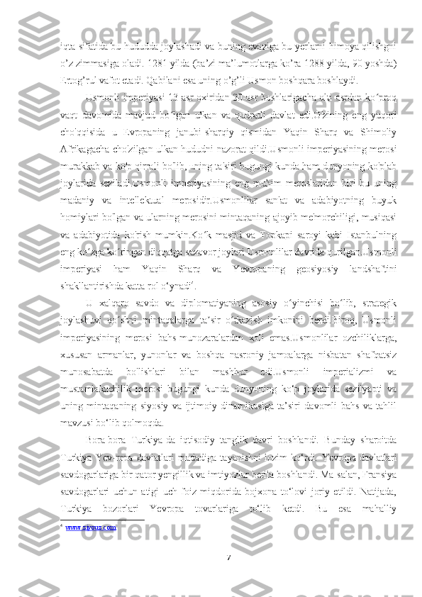 iqta sifatida bu hududda joylashadi va buning evaziga bu yerlarni himoya qilishgni
o’z zimmasiga oladi. 1281 yilda (ba’zi ma’lumotlarga ko’ra 1288-yilda, 90 yoshda)
Ertog’rul vafot etadi. Qabilani esa uning o’g’li Usmon boshqara boshlaydi.
Usmonli imperiyasi  13-asr oxiridan 20-asr boshlarigacha olti asrdan ko proqʻ
vaqt   davomida   mavjud   bo lgan   ulkan   va   qudratli   davlat   edi.O'zining   eng   yuqori	
ʻ
cho'qqisida   u   Evropaning   janubi-sharqiy   qismidan   Yaqin   Sharq   va   Shimoliy
Afrikagacha cho'zilgan ulkan hududni nazorat qildi.Usmonli imperiyasining merosi
murakkab va ko'p qirrali bo'lib, uning ta'siri bugungi kunda ham dunyoning ko'plab
joylarida   seziladi.Usmonli   imperiyasining   eng   muhim   meroslaridan   biri   bu   uning
madaniy   va   intellektual   merosidir.Usmonlilar   san'at   va   adabiyotning   buyuk
homiylari bo'lgan va ularning merosini mintaqaning ajoyib me'morchiligi, musiqasi
va   adabiyotida   ko'rish   mumkin.Ko k   masjid   va   Topkapi   saroyi   kabi   Istanbulning	
ʻ
eng ko zga ko ringan diqqatga sazovor joylari Usmonlilar davrida qurilgan.Usmonli	
ʻ ʻ
imperiyasi   ham   Yaqin   Sharq   va   Yevropaning   geosiyosiy   landshaftini
shakllantirishda katta rol o‘ynadi 4
.
U   xalqaro   savdo   va   diplomatiyaning   asosiy   o yinchisi   bo lib,   strategik	
ʻ ʻ
joylashuvi   qo shni   mintaqalarga   ta sir   o tkazish   imkonini   berdi.Biroq,   Usmonli	
ʻ ʼ ʻ
imperiyasining   merosi   bahs-munozaralardan   xoli   emas.Usmonlilar   ozchiliklarga,
xususan   armanlar,   yunonlar   va   boshqa   nasroniy   jamoalarga   nisbatan   shafqatsiz
munosabatda   bo'lishlari   bilan   mashhur   edi.Usmonli   imperializmi   va
mustamlakachilik   merosi   bugungi   kunda   dunyoning   ko‘p   joylarida   sezilyapti   va
uning   mintaqaning   siyosiy   va   ijtimoiy   dinamikasiga   ta’siri   davomli   bahs   va   tahlil
mavzusi bo‘lib qolmoqda.  
Bora-bora   Turkiya-da   iqtisodiy   tanglik   davri   boshlandi.   Bunday   sharoitda
Turkiya   Yev-ropa   davlatlari   madadiga   tayanishni   lozim   ko‘rdi.   Yevropa   davlatlari
savdogarlariga bir qator yengillik va imtiyozlar berila boshlandi. Ma-salan, Fransiya
savdogarlari   uchun   atigi   uch   foiz   miqdorida   bojxona   to‘lovi   joriy   etildi.   Natijada,
Turkiya   bozorlari   Yevropa   tovarlariga   to‘lib   ketdi.   Bu   esa   mahalliy
4
    www.ziyouz.com
7 