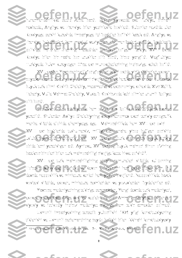 hunarmandchilikka   qattiq   zarba   berdi.   Tashqi   siyosatda   esa   Turkiya,   birinchi
navbatda,   Angliya   va   Fransiya   bilan   yaqinlasha   boshladi.   Sultonlar   nazdida   ular
Rossiyaga   qarshi   kurashda   imperiyaga   ittifoqchilar   bo‘lishi   kerak   edi.   Angliya   va
Fransiya   hukumatlari   ham   mavjud   vaziyatdan   o‘z   manfaatlari   yo‘lida   foydalanib
qolishga   intildilar.   Ularning   madadidan   umidvor   bo‘lgan   Turkiya   XVIII   asrda
Rossiya   bilan   bir   necha   bor   urushlar   olib   bordi,   biroq   yengildi.   Mag‘lubiyat
Turkiyada   hukm   surayotgan   O‘rta   asr   munosabatlarining   inqiroziga   sabab   bo‘ldi.
XVII asrdan Yevropaning ilg‘or g‘oyalari ta'siri ostida yirik shaharlar, asosan,
poytaxt Istanbulda dunyoviy fan-larni rivojlantirishga harakat boshlanadi. Bu davrda
buyuk turk olimi  Koshib Chalabiy , matematika va astronomiya sohasida  Xizr Xalifa
Tabariy, Mulla Mehmet Chalabiy, Mustafo Koshipzoda  kabi olimlar unumli faoliyat
olib bordi. 
Shu   davrda   turk   adabiyotida   ham   o‘ziga   xos   faollik   kuzatildi,   yirik   asarlar
yaratildi.   Shulardan   Avliyo   Chalabiyning   «Sayohatnoma»   asari   tarixiy-etnografik
manba   sifatida   alohida   ahamiyatga   ega.     Me'morchilikda   ham   XVII   asr   oxiri   —
XVIII   asr   boshlarida   tushu-narsiz,   milliylikdan   ancha   yiroq   bo‘lgan   qorishiq
uslublar   yaratildi.   Vaholanki,   XV—XVII   asrlarda   turk   me'morlari   buyuk   tarixiy
obida-larni   yaratishgan   edi.   Ayniqsa,   XVI   asrning   buyuk   me'mori   Sinon   o‘zining
betakror binolari bilan turk me'morchiligi rivojiga katta hissa qo‘shdi 5
. 
XVII   asr   turk   me'morchiligining   ajoyib   namunalari   sifatida   sul-tonning
To‘pqopi   saroyidagi   Bag‘dod   va   Ravon   ko‘shklarini   ham   aytib   o‘tish   lozim.   Bu
davrda naqqoshlik va miniatura san'ati  ham  yaxshi  rivojlandi. Naqqoshlikda  bezak
vositasi   sifatida,   asosan,   miniatura   rasmlaridan   va   yozuvlardan   foydalanilar   edi.
Yevropa madaniyatining ta'siriga qaramasdan, Yangi davrda turk madaniyati,
asosan, milliylik va o‘ziga xoslikni saqlab qola oldi. Ammo imperiyada boshlangan
siyosiy   va   iqtisodiy   inqiroz   madaniyat   rivojiga   ham   ta'sir   etmasdan   qolmadi.
Usmonli   imperiyasining   tarqatib   yuborilishi   1876   yilgi   konstitutsiyaning
tiklanishi va Usmonli parlamentining paydo bo'lishi bilan Ikkinchi konstitutsiyaviy
5
    История стран Азии и Африки в средние века. 1-2 ч. –M.: Высшая школа, 1988. 189 c
8 