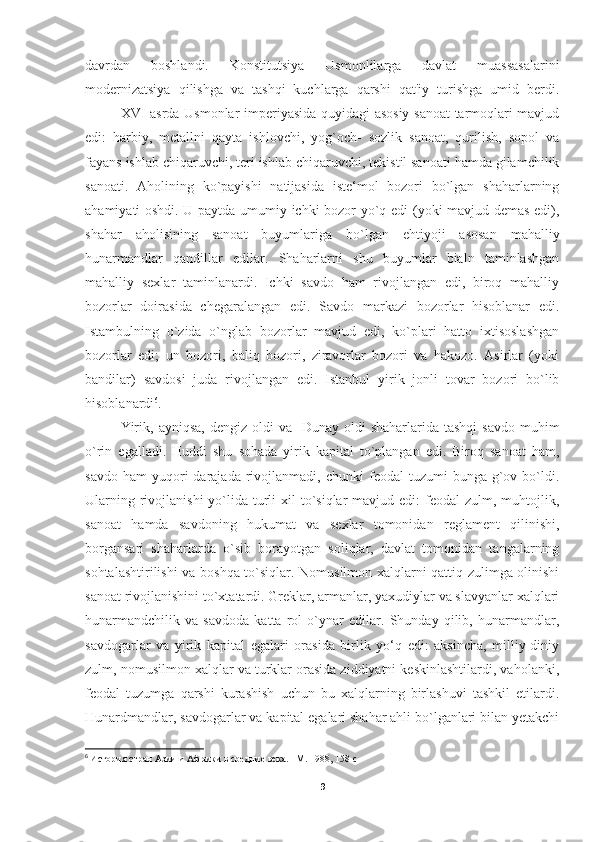 davrdan   boshlandi.   Konstitutsiya   Usmonlilarga   davlat   muassasalarini
modernizatsiya   qilishga   va   tashqi   kuchlarga   qarshi   qat'iy   turishga   umid   berdi.
XVI asrda Usmonlar imperiyasida quyidagi asosiy sanoat  tarmoqlari mavjud
edi:   harbiy,   metallni   qayta   ishlovchi,   yog`och-   sozlik   sanoat,   qurilish,   sopol   va
fayans ishlab chiqaruvchi, teri ishlab chiqaruvchi, tekistil sanoati hamda gilamchilik
sanoati.   Aholining   ko`payishi   natijasida   iste‘mol   bozori   bo`lgan   shaharlarning
ahamiyati oshdi. U paytda umumiy ichki bozor yo`q edi (yoki mavjud demas edi),
shahar   aholisining   sanoat   buyumlariga   bo`lgan   ehtiyoji   asosan   mahalliy
hunarmandlar   qandillar   edilar.   Shaharlarni   shu   buyumlar   bialn   taminlashgan
mahalliy   sexlar   taminlanardi.   Ichki   savdo   ham   rivojlangan   edi,   biroq   mahalliy
bozorlar   doirasida   chegaralangan   edi.   Savdo   markazi   bozorlar   hisoblanar   edi.
Istambulning   o`zida   o`nglab   bozorlar   mavjud   edi,   ko`plari   hatto   ixtisoslashgan
bozorlar   edi;   un   bozori,   baliq   bozori,   ziravorlar   bozori   va   hakozo.   Asirlar   (yoki
bandilar)   savdosi   juda   rivojlangan   edi.   Istanbul   yirik   jonli   tovar   bozori   bo`lib
hisoblanardi 6
. 
Yirik,  ayniqsa,  dengiz  oldi  va   Dunay  oldi  shaharlarida  tashqi  savdo  muhim
o`rin   egalladi.   Huddi   shu   sohada   yirik   kapital   to`plangan   edi.   Biroq   sanoat   ham,
savdo  ham   yuqori  darajada  rivojlanmadi,  chunki   feodal   tuzumi   bunga  g`ov  bo`ldi.
Ularning rivojlanishi  yo`lida turli  xil  to`siqlar  mavjud edi:  feodal  zulm, muhtojlik,
sanoat   hamda   savdoning   hukumat   va   sexlar   tomonidan   reglament   qilinishi,
borgansari   shaharlarda   o`sib   borayotgan   soliqlar,   davlat   tomonidan   tangalarning
sohtalashtirilishi va boshqa to`siqlar. Nomusilmon xalqlarni qattiq zulimga olinishi
sanoat rivojlanishini to`xtatardi. Greklar, armanlar, yaxudiylar va slavyanlar xalqlari
hunarmandchilik   va   savdoda   katta   rol   o`ynar   edilar.   Shunday   qilib,   hunarmandlar,
savdogarlar   va   yirik   kapital   egalari   orasida   birlik   yo‘q   edi:   aksincha,   milliy-diniy
zulm, nomusilmon xalqlar va turklar orasida ziddiyatni keskinlashtilardi, vaholanki,
feodal   tuzumga   qarshi   kurashish   uchun   bu   xalqlarning   birlashuvi   tashkil   etilardi.
Hunardmandlar, savdogarlar va kapital egalari shahar ahli bo`lganlari bilan yetakchi
6
  История стран Азии и Африки в средние века. –М. 1988 , 158 c
9 