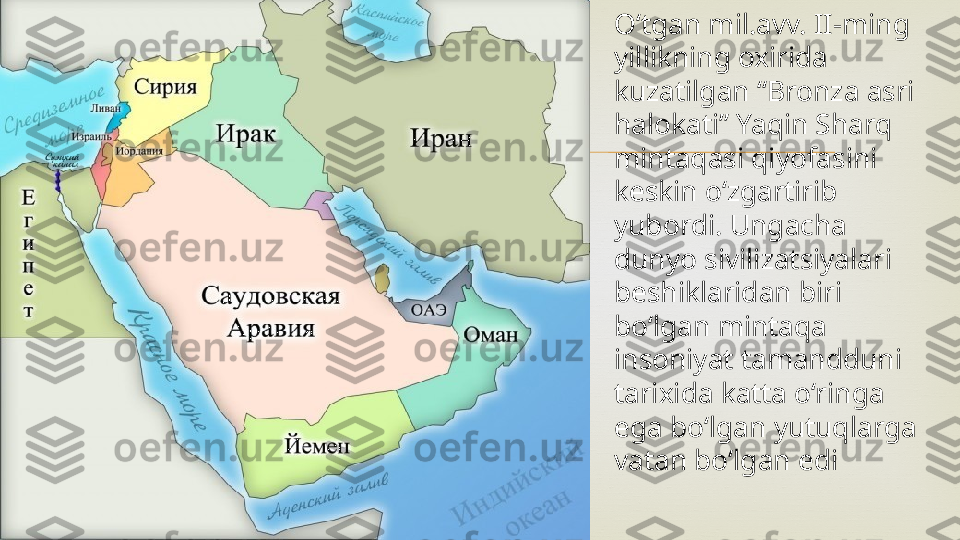  O‘tgan mil.avv. II-ming 
yillikning oxirida 
kuzatilgan “Bronza asri 
halokati” Yaqin Sharq 
mintaqasi qiyofasini 
keskin o‘zgartirib 
yubordi. Ungacha 
dunyo sivilizatsiyalari 
beshiklaridan biri 
bo‘lgan mintaqa 
insoniyat tamandduni 
tarixida katta o‘ringa 
ega bo‘lgan yutuqlarga 
vatan bo‘lgan edi 