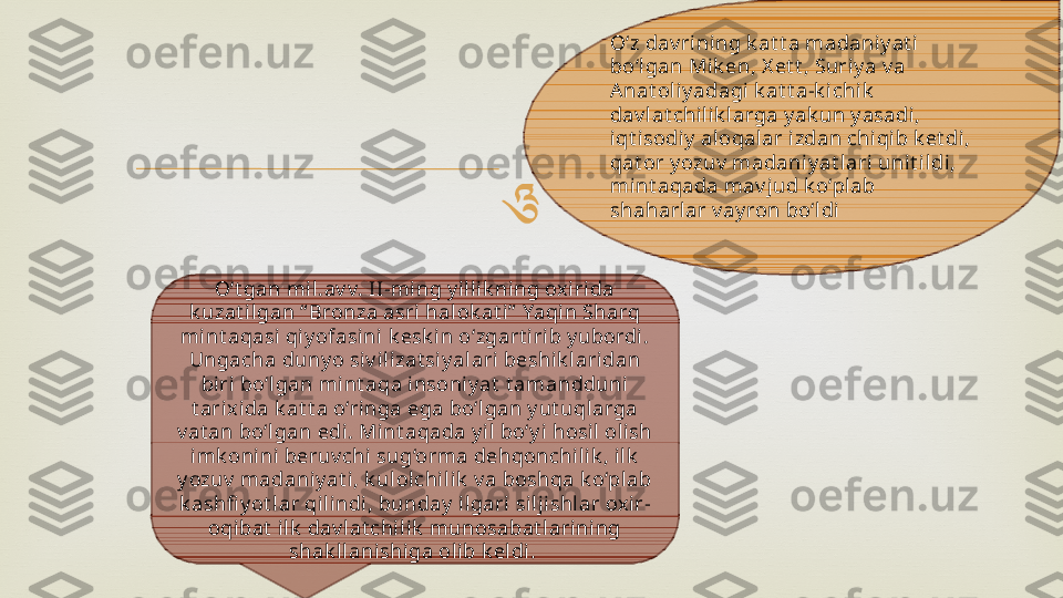 
O‘t gan mil .av v. II-ming y illik ning oxirida 
k uzat il gan “ Bronza asri halok at i”  Yaqin Sharq 
mint aqasi qiy ofasini k esk in o‘zgart i rib y ubordi. 
Ungacha duny o siv ili zat siy alari beshik laridan 
biri bo‘lgan mi nt aqa insoniy at  t amandduni 
t ari xida k at t a o‘ringa ega bo‘lgan y ut uqlarga 
v at an bo‘lgan edi. Mi nt aqada y il bo‘y i hosi l oli sh 
imk onini  beruv chi sug‘orma dehqonchil ik , ilk  
y ozuv  madaniy at i, k ulolchil ik  v a boshqa k o‘pl ab 
k ashfi y ot lar qilindi, bunday  ilgari sil jishlar oxir-
oqibat  ilk  dav lat chi lik  munosabat lari ni ng 
shak llanishiga olib k el di.  O‘z dav rining k at t a madaniy at i 
bo‘lgan Mi k en, X et t , Suri y a v a 
A nat oli y adagi k at t a-k i chik  
dav lat chilik larga y ak un y asadi, 
iqt isodiy  aloqalar izdan chiqib k et di , 
qat or y ozuv  madaniy at l ari  unit i ldi, 
mi nt aqada mav j ud k o‘plab 
shaharlar v ay ron bo‘ldi 