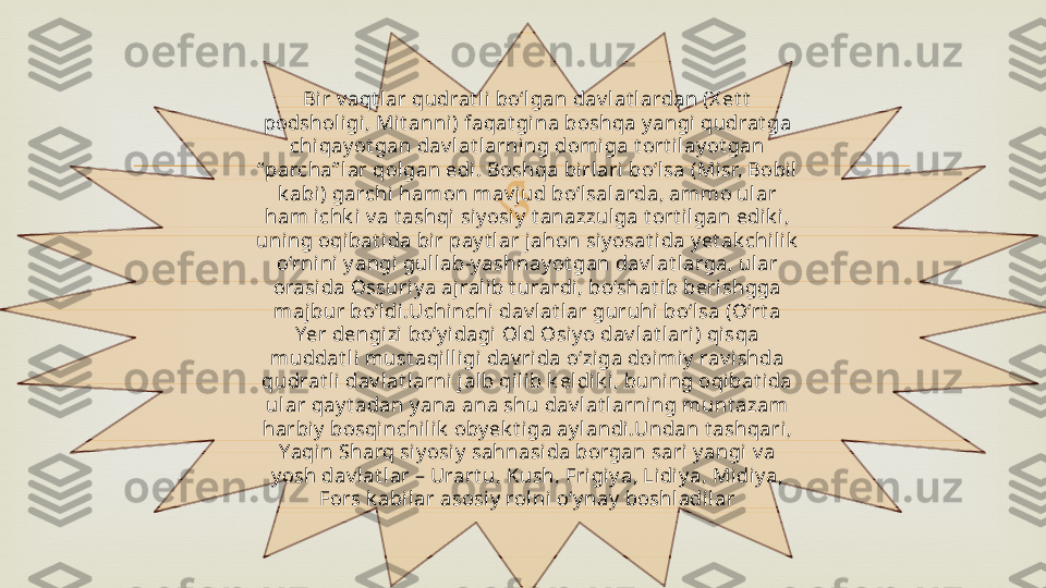 Bir v aqt lar qudrat li  bo‘lgan dav lat l ardan (X et t  
podsholigi, Mit anni) faqat gina boshqa y angi qudrat ga 
chiqay ot gan dav lat larni ng domiga t ort i lay ot gan 
“ parcha” lar qol gan edi. Boshqa bi rlari bo‘l sa (Misr, Bobil  
k abi) garchi  hamon mav jud bo‘lsalarda, ammo ular 
ham ichk i v a t ashqi siy osiy  t anazzulga t ort i lgan edi k i, 
uni ng oqibat ida bi r pay t l ar jahon si y osat ida y et ak chilik  
o‘rni ni  y angi  gull ab-y ashnay ot gan dav lat l arga, ul ar 
orasida Ossuriy a ajralib t urardi, bo‘shat ib berishgga 
majbur bo‘ldi.Uchinchi  dav l at lar guruhi bo‘lsa (O‘rt a 
Yer dengizi bo‘y idagi  Old Osiy o dav lat lari) qisqa 
muddat li must aqilligi  dav rida o‘ziga doimiy  rav ishda 
qudrat li dav lat l arni  jalb qilib k eldik i , buning oqibat ida 
ular qay t adan y ana ana shu dav lat larning munt azam 
harbi y  bosqinchil ik  oby ek t iga ay landi.Undan t ashqari, 
Yaqin Sharq siy osiy  sahnasida borgan sari y angi v a 
y osh dav lat lar – Urart u, Kush, Frigiy a, Lidiy a, Midiy a, 
Fors k abilar asosiy  rolni  o‘y nay  boshladil ar 