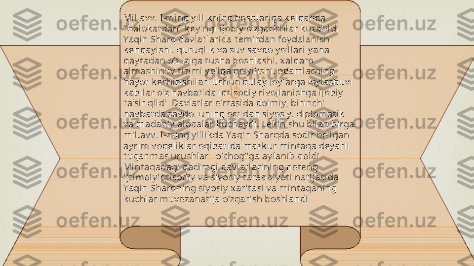 Mil.av v. I-ming y illi k ning boshlariga k elganda 
“ halok at dan”  k ey i ngi  ij obi y  o‘zgarishlar k uzat ildi. 
Yaqin Sharq dav lat larida t emi rdan foy dalanish 
k engay ishi, quruqlik  v a suv  sav do y o‘ll ari y ana 
qay t adan o‘z iziga t usha boshl ashi, x alqaro 
almashinuv  t izimi y o‘lga qo‘y il ishi , odamlarning 
hay ot  k echiri shilari uchun qulay  joy l arga joy l ashuv i  
k abilar o‘z nav bat i da i qt isodi y  riv ojlani shga i jobi y  
t a’sir qildi. Dav lat l ar o‘rt asi da doimiy, birinchi 
nav bat da sav do, uning ort idan siy osi y, diplomat ik  
v a madani y  aloqalar k uchay di. Lek in shu bi lan birga 
mil .av v. I-ming y ill ik da Yaqin Sharqda sodir bo‘lgan 
ay rim v oqeli k lar oqibat ida mazk ur mint aqa dey arli 
t uganmas urushlar   o‘chog‘iga ay lanib qol di. 
Mint aqadagi qadimgi dav lat larining not eng 
ijt imoi y iqt isodiy  v a si y osi y  t araqqiy ot i  nat ijasida 
Yaqin Sharqning siy osiy  xarit asi v a mint aqaning 
k uchl ar muv ozanat i ja o‘zgarish boshl andi
  