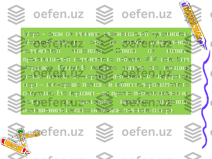 Море  -  один  из  главных  вдохновителей  художников. 
Морской  пейзаж  -  одно  из  важных  направлений 
голландской  живописи.  Одним  из  видных 
представителей  голландского  пейзажа  XIX  века  был 
Херманус  Куккук.В  каком-то  смысле  его  картины 
можно  назвать  не  морским  пейзажем,  но  портретом 
моря  –  так  хорошо  постиг  он  тайны  колористического 
искусства.  Его  картины  –  не  просто  пейзаж  маслом  на 
холсте  –  это  настоящие  цветовые  симфонии, 
посвященные взаимоотношению человека и моря. 