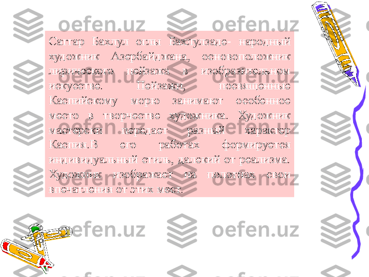 Саттар  Бахлул  оглы  Бахлулзаде-  народный 
художник  Азербайджана,  основоположник 
лирического  пейзажа  в  изобразительном 
искусстве.  Пейзажи,  посвященные 
Каспийскому  морю  занимают  особенное 
место  в  творчестве  художника.  Художник 
мастерски  передает  разный  характер 
Каспия.В  его  работах  формируется 
индивидуальный  стиль,  далекий  от  реализма. 
Художник  изображает  на  полотнах  свои 
впечатления от этих мест. 