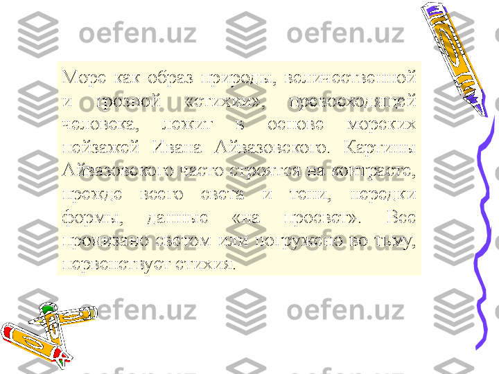 Море  как  образ  природы,  величественной 
и  грозной  «стихии»,  превосходящей 
человека,  лежит  в  основе  морских 
пейзажей  Ивана  Айвазовского.  Картины 
Айвазовского часто строятся на контрасте, 
прежде  всего  света  и  тени,  нередки 
формы,  данные  «на  просвет».  Все 
пронизано  светом  или  погружено  во  тьму, 
первенствует стихия. 