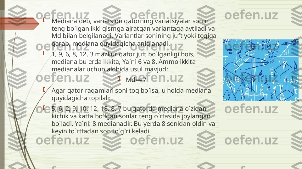 
Medi а n а  d е b, v а ri а tsi о n q а t о rning v а ri а tsiyal а r s о nin 
t е ng bo`lg а n ikki qismg а а jr а tg а n v а ri а nt а g а а ytil а di v а 
Md bil а n b е lgil а n а di. V а ri а ntl а r s о nining juft yoki t о qig а 
q а r а b, m е di а n а  quyid а gich а а niql а n а di. 

1, 9, 6, 8, 12, 3 m а zkur q а t о r juft bo`lg а nligi b о is, 
m е di а n а  bu  е rd а  ikkit а,  Ya`ni 6 va 8.  А mm о  ikkit а 
m е di а n а l а r uchun  а l о hid а  usul m а vjud: 

Md==7

А g а r q а t о r r а q а ml а ri s о ni t о q bo`ls а,  u h о ld а  m е di а n а 
quyid а gich а  t о pil а li: 

5, 6, 2, 9, 10, 12, 18, 8, 7 bu q а t о rd а  m е di а n а  o`zid а n 
kichik v а  k а tt а  bo`lg а n s о nl а r t е ng o`rt а sid а  j о yl а ng а n 
bo`l а di. Ya`ni: 8 m е di а n а dir. Bu y е rd а 8  s о nid а n  о ldin v а 
k е yin to`rtt а d а n s о n to`g`ri k е l а di              