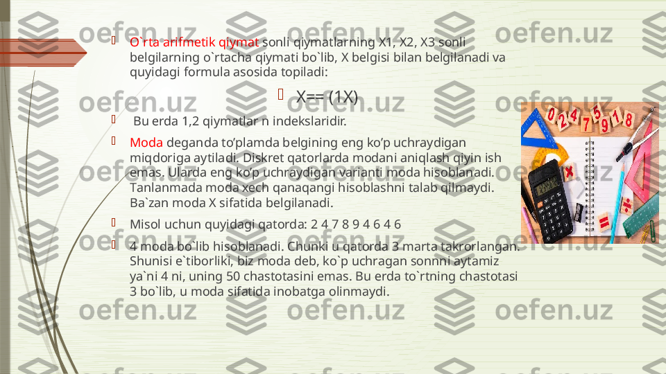 
O`rt а а rifm е tik qiym а t  s о nli qiym а tl а rning  Х1, Х2, Х3  s о nli 
b е lgil а rning o`rt а ch а  qiym а ti bo`lib,  Х  b е lgisi bil а n b е lgil а n а di v а 
quyid а gi f о rmul а а s о sid а  t о pil а di:

Х== ( 1X )

  Bu  е rd а 1,2  qiym а tl а r n ind е ksl а ridir. 

Moda  deganda to’plamda belgining eng ko’p uchraydigan 
miqdoriga aytiladi. Diskret qatorlarda modani aniqlash qiyin ish 
emas. Ularda eng ko’p uchraydigan varianti moda hisoblanadi. 
T а nl а nm а d а  m о d а хе ch q а n а q а ngi his о bl а shni t а l а b qilm а ydi. 
B а` z а n m о d а Х  sif а tid а  b е lgil а n а di. 

Mis о l uchun quyid а gi q а t о rd а: 2 4 7 8 9 4 6 4 6 

4   m о d а  bo`lib his о bl а n а di. Chunki u q а t о rd а 3  m а rt а  t а kr о rl а ng а n. 
Shunisi e`tib о rliki, biz m о d а  d е b, ko`p uchr а g а n s о nnni  а yt а miz 
ya`ni 4 ni, uning 50 ch а st о t а sini em а s. Bu  е rd а  to`rtning ch а st о t а si 
3 bo`lib, u m о d а  sif а tid а  in о b а tg а о linm а ydi.              