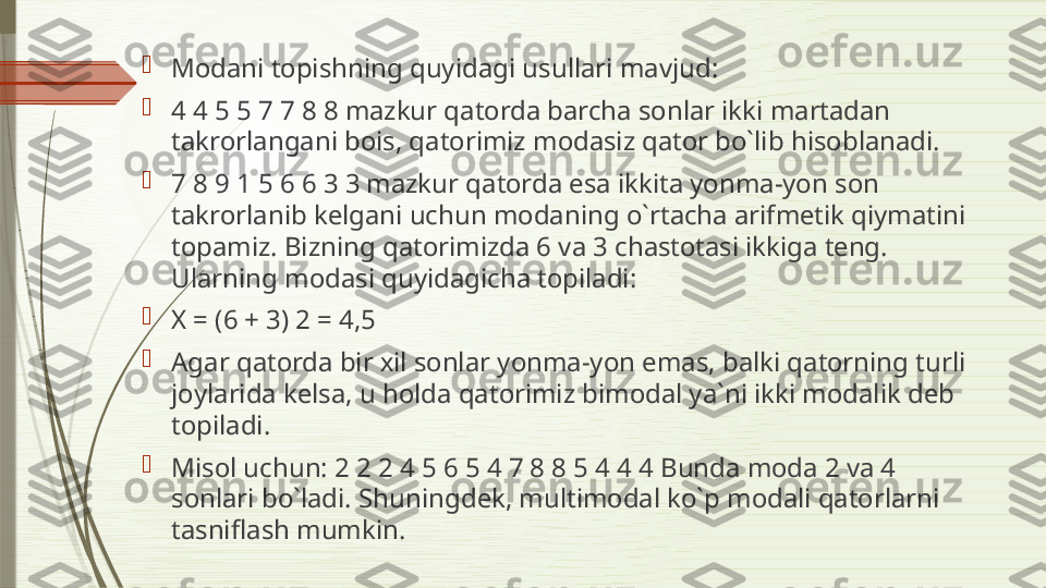 
M о d а ni t о pishning quyid а gi usull а ri m а vjud: 

4 4 5 5 7 7 8 8 m а zkur q а t о rd а  b а rch а  s о nl а r ikki m а rt а d а n 
t а kr о rl а ng а ni b о is, q а t о rimiz m о d а siz q а t о r bo`lib his о bl а n а di. 

7 8 9 1 5 6 6 3 3 m а zkur q а t о rd а  es а  ikkit а  yonm а- yon s о n 
t а kr о rl а nib k е lg а ni uchun m о d а ning o`rt а ch а а rifm е tik qiym а tini 
t о p а miz. Bizning q а t о rimizd а 6  v а 3  ch а st о t а si ikkig а  t е ng. 
Ul а rning m о d а si quyid а gich а  t о pil а di: 

X = (6 + 3) 2 = 4,5 

А g а r q а t о rd а  bir  х il s о nl а r yonm а- yon em а s, b а lki q а t о rning turli 
j о yl а rid а  k е ls а,  u h о ld а  q а t о rimiz bim о d а l ya`ni ikki m о d а lik d е b 
t о pil а di. 

Mis о l uchun: 2 2 2 4 5 6 5 4 7 8 8 5 4 4 4 Bund а  m о d а 2  v а 4 
s о nl а ri bo`l а di. Shuningd е k, multim о d а l ko`p m о d а li q а t о rl а rni 
t а snifl а sh mumkin.              