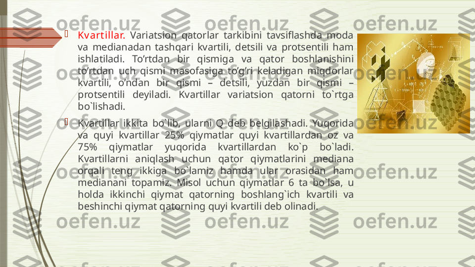 
Kv art illar.   Variatsion  qatorlar  tarkibini  tavsiflashda  moda 
va  medianadan  tashqari  kvartili,  detsili  va  protsentili  ham 
ishlatiladi.  To’rtdan  bir  qismiga  va  qator  boshlanishini 
to’rtdan  uch  qismi  masofasiga  to’g’ri  keladigan  miqdorlar 
kvartili,  o’ndan  bir  qismi  –  detsili,  yuzdan  bir  qismi  –
protsentili  deyiladi.  Kv а rtill а r  v а ri а tsi о n  q а t о rni  to`rtg а 
bo`lish а di. 

Kv а rtill а r  ikkit а  bo`lib,  ul а rni  Q  d е b  b е lgil а sh а di.  Yuq о rid а 
v а  quyi  kv а rtill а r  25%  qiym а tl а r  quyi  kv а rtill а rd а n  о z  v а 
75%  qiym а tl а r  yuq о rid а  kv а rtill а rd а n  ko`p  bo`l а di. 
Kv а rtill а rni  а niql а sh  uchun  q а t о r  qiym а tl а rini  m е di а n а 
о rq а li  t е ng  ikkig а  bo`l а miz  h а md а  ul а r  о r а sid а n  h а m 
m е di а n а ni  t о p а miz.  Mis о l  uchun  qiym а tl а r  6  t а  bo`ls а,  u 
h о ld а  ikkinchi  qiym а t  q а t о rning  b о shl а ng`ich  kv а rtili  v а 
b е shinchi qiym а t q а t о rning quyi kv а rtili d е b  о lin а di.               