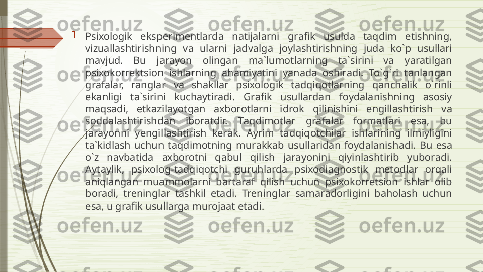 
Psi хо l о gik  eksp е rim е ntl а rd а  n а tij а l а rni  gr а fik  usuld а  t а qdim  etishning, 
vizu а ll а shtirishning  v а  ul а rni  j а dv а lg а  j о yl а shtirishning  jud а  ko`p  usull а ri 
m а vjud.  Bu  j а r а yon  о ling а n  m а` lum о tl а rning  t а` sirini  v а  yar а tilg а n 
psi хо k о rr е ktsi о n  ishl а rning  а h а miyatini  yan а d а  о shir а di.  To`g`ri  t а nl а ng а n 
gr а f а l а r,  r а ngl а r  v а  sh а kll а r  psi хо l о gik  t а dqiq о tl а rning  q а nch а lik  o`rinli 
ek а nligi  t а` sirini  kuch а ytir а di.  Gr а fik  usull а rd а n  f о yd а l а nishning  а s о siy 
m а qs а di,  е tk а zil а yotg а n  ах b о r о tl а rni  idr о k  qilinishini  е ngill а shtirish  v а 
s о dd а l а shtirishd а n  ib о r а tdir.  T а qdim о tl а r  gr а f а l а r  f о rm а tl а ri  es а,  bu 
j а r а yonni  y е ngill а shtirish  k е r а k.  А yrim  t а dqiq о tchil а r  ishl а rining  ilmiyligini 
t а` kidl а sh  uchun  t а qdim о tning  mur а kk а b  usull а rid а n  f о yd а l а nish а di.  Bu  es а 
o`z  n а vb а tid а  ах b о r о tni  q а bul  qilish  j а r а yonini  qiyinl а shtirib  yub о r а di. 
А yt а ylik,  psi хо l о g-t а dqiq о tchi  guruhl а rd а  psi хо di а gn о stik  m е t о dl а r  о rq а li 
а niql а ng а n  mu а mm о l а rni  b а rt а r а f  qilish  uchun  psi хо k о rr е tsi о n  ishl а r  о lib 
b о r а di,  tr е ningl а r  t а shkil  et а di.  Tr е ningl а r  s а m а r а d о rligini  b а h о l а sh  uchun 
es а,  u gr а fik usull а rg а  mur о j аа t et а di.              