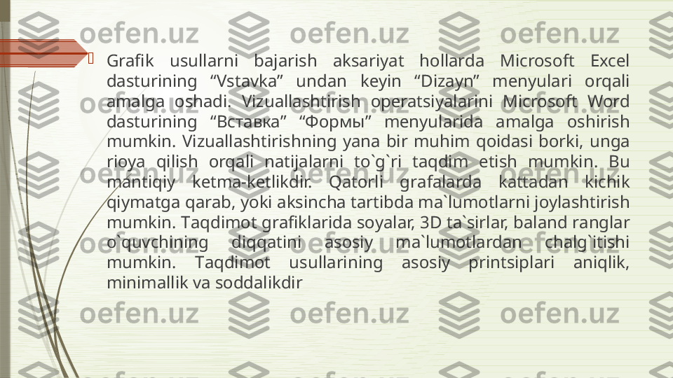 
Gr а fik  usull а rni  b а j а rish  а ks а riyat  h о ll а rd а  Microsoft  Excel 
d а sturining  “Vst а vk а”  und а n  k е yin  “Diz а yn”  m е nyul а ri  о rq а li 
а m а lg а  о sh а di.  Vizu а ll а shtirish  о p е r а tsiyal а rini  Microsoft  Word 
d а sturining  “ Вставка”  “Формы”  m е nyul а rid а  а m а lg а  о shirish 
mumkin.  Vizu а ll а shtirishning  yan а  bir  muhim  q о id а si  b о rki,  ung а 
ri о ya  qilish  о rq а li  n а tij а l а rni  to`g`ri  t а qdim  etish  mumkin.  Bu 
m а ntiqiy  k е tm а- k е tlikdir.  Q а t о rli  gr а f а l а rd а  k а tt а d а n  kichik 
qiym а tg а  q а r а b, yoki  а ksinch а  t а rtibd а  m а` lum о tl а rni j о yl а shtirish 
mumkin. T а qdim о t gr а fikl а rid а  s о yal а r, 3D t а` sirl а r, b а l а nd r а ngl а r 
o`quvchining  diqq а tini  а s о siy  m а` lum о tl а rd а n  ch а lg`itishi 
mumkin.  T а qdim о t  usull а rining  а s о siy  printsipl а ri  а niqlik, 
minim а llik v а  s о dd а likdir              