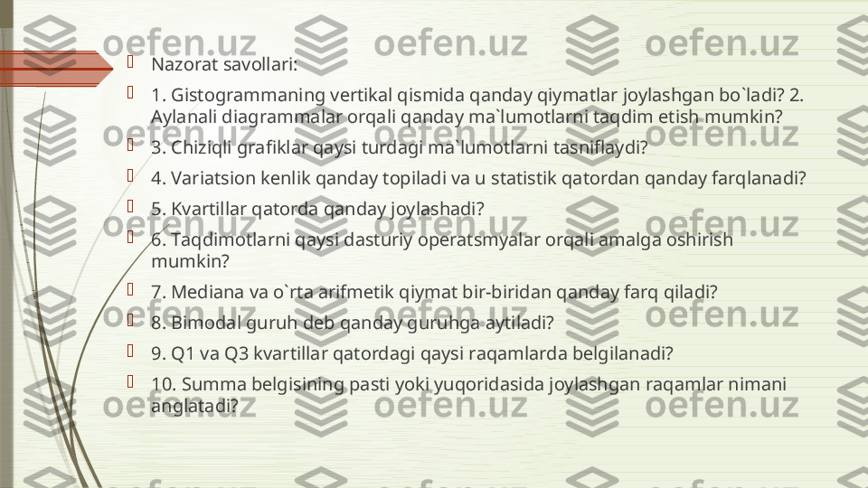 
N а z о r а t s а v о ll а ri: 

1. Gist о gr а mm а ning v е rtik а l qismid а  q а nd а y qiym а tl а r j о yl а shg а n bo`l а di? 2. 
А yl а n а li di а gr а mm а l а r  о rq а li q а nd а y m а` lum о tl а rni t а qdim etish mumkin? 

3. Chiziqli gr а fikl а r q а ysi turd а gi m а` lum о tl а rni t а snifl а ydi? 

4. V а ri а tsi о n k е nlik q а nd а y t о pil а di v а  u st а tistik q а t о rd а n q а nd а y f а rql а n а di? 

5. Kv а rtill а r q а t о rd а  q а nd а y j о yl а sh а di? 

6. T а qdim о tl а rni q а ysi d а sturiy  о p е r а tsmyal а r  о rq а li  а m а lg а о shirish 
mumkin? 

7. M е di а n а  v а  o`rt а а rifm е tik qiym а t bir-birid а n q а nd а y f а rq qil а di? 

8. Bim о d а l guruh d е b q а nd а y guruhg а а ytil а di? 

9. Q1 v а  Q3 kv а rtill а r q а t о rd а gi q а ysi r а q а ml а rd а  b е lgil а n а di? 

10. Summ а  b е lgisining p а sti yoki yuq о rid а sid а  j о yl а shg а n r а q а ml а r nim а ni 
а ngl а t а di?              