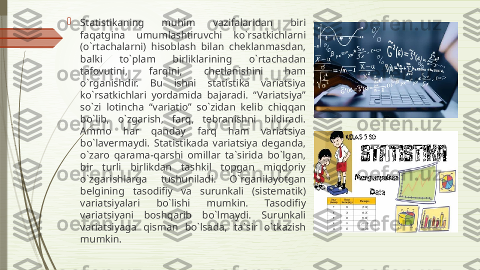 
Statistikaning  muhim  vazifalaridan  biri 
faqatgina  umumlashtiruvchi  ko`rsatkichlarni 
(o`rtachalarni)  hisoblash  bilan  cheklanmasdan, 
balki  to`plam  birliklarining  o`rtachadan 
tafovutini,  farqini,  chetlanishini  ham 
o`rganishdir.  Bu  ishni  statistika  variatsiya 
ko`rsatkichlari  yordamida  bajaradi.  “Variatsiya” 
so`zi  lotincha  “variatio”  so`zidan  kelib  chiqqan 
bo`lib,  o`zgarish,  farq,  tebranishni  bildiradi. 
Ammo  har  qanday  farq  ham  variatsiya 
bo`lavermaydi.  Statistikada  variatsiya  deganda, 
o`zaro  qarama-qarshi  omillar  ta`sirida  bo`lgan, 
bir  turli  birlikdan  tashkil  topgan  miqdoriy 
o`zgarishlarga  tushuniladi.  O`rganilayotgan 
belgining  tasodifiy  va  surunkali  (sistematik) 
variatsiyalari  bo`lishi  mumkin.  Tasodifiy 
variatsiyani  boshqarib  bo`lmaydi.  Surunkali 
variatsiyaga  qisman  bo`lsada,  ta`sir  o`tkazish 
mumkin.              