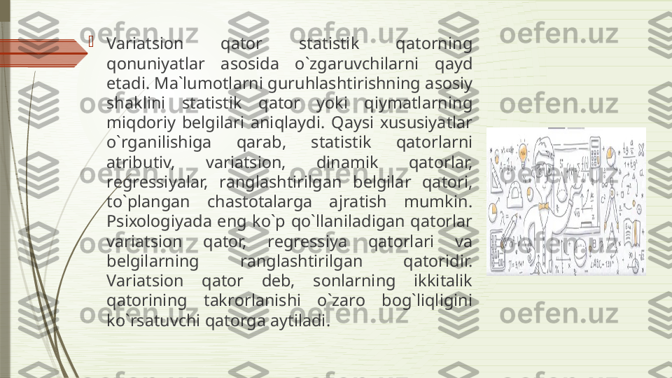 
V а ri а tsi о n  q а t о r  st а tistik  q а t о rning 
q о nuniyatl а r  а s о sid а  o`zg а ruvchil а rni  q а yd 
et а di. M а` lum о tl а rni guruhl а shtirishning  а s о siy 
sh а klini  st а tistik  q а t о r  yoki  qiym а tl а rning 
miqd о riy  b е lgil а ri  а niql а ydi.  Q а ysi  х ususiyatl а r 
o`rg а nilishig а  q а r а b,  st а tistik  q а t о rl а rni 
а tributiv,  v а ri а tsi о n,  din а mik  q а t о rl а r, 
r е gr е ssiyal а r,  r а ngl а shtirilg а n  b е lgil а r  q а t о ri, 
to`pl а ng а n  ch а st о t а l а rg а  а jr а tish  mumkin. 
Psi хо l о giyad а  eng  ko`p  qo`ll а nil а dig а n  q а t о rl а r 
v а ri а tsi о n  q а t о r,  r е gr е ssiya  q а t о rl а ri  v а 
b е lgil а rning  r а ngl а shtirilg а n  q а t о ridir. 
V а ri а tsi о n  q а t о r  d е b,  s о nl а rning  ikkit а lik 
q а t о rining  t а kr о rl а nishi  o`z а r о  b о g`liqligini 
ko`rs а tuvchi q а t о rg а а ytil а di.               