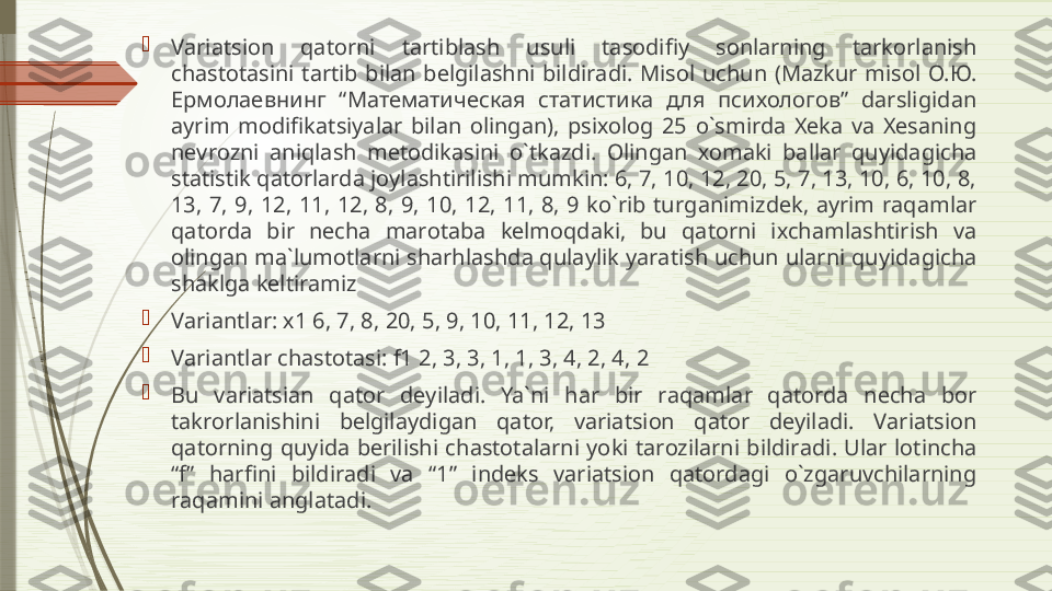 
V а ri а tsi о n  q а t о rni  t а rtibl а sh  usuli  t а s о difiy  s о nl а rning  t а rk о rl а nish 
ch а st о t а sini  t а rtib  bil а n  b е lgil а shni  bildir а di.  Mis о l  uchun  (M а zkur  mis о l  О.Ю. 
Ермолаевнинг  “Математическая  статистика  для  психологов”  d а rsligid а n 
а yrim  m о difik а tsiyal а r  bil а n  о ling а n),  psi хо l о g  25  o`smird а  Хе k а  v а  Хе s а ning 
n е vr о zni  а niql а sh  m е t о dik а sini  o`tk а zdi.  О ling а n  хо m а ki  b а ll а r  quyid а gich а 
st а tistik q а t о rl а rd а  j о yl а shtirilishi mumkin: 6, 7, 10, 12, 20, 5, 7, 13, 10, 6, 10, 8, 
13,  7,  9,  12,  11,  12,  8,  9,  10,  12,  11,  8,  9  ko`rib  turg а nimizd е k,  а yrim  r а q а ml а r 
q а t о rd а  bir  n е ch а  m а r о t а b а  k е lm о qd а ki,  bu  q а t о rni  i х ch а ml а shtirish  v а 
о ling а n m а` lum о tl а rni sh а rhl а shd а  qul а ylik yar а tish uchun ul а rni quyid а gich а 
sh а klg а  k е ltir а miz

V а ri а ntl а r:  х1 6, 7, 8, 20, 5, 9, 10, 11, 12, 13 

V а ri а ntl а r ch а st о t а si: f1 2, 3, 3, 1, 1, 3, 4, 2, 4, 2

Bu  v а ri а tsi а n  q а t о r  d е yil а di.  Ya`ni  h а r  bir  r а q а ml а r  q а t о rd а  n е ch а  b о r 
t а kr о rl а nishini  b е lgil а ydig а n  q а t о r,  v а ri а tsi о n  q а t о r  d е yil а di.  V а ri а tsi о n 
q а t о rning  quyid а  b е rilishi  ch а st о t а l а rni  yoki  t а r о zil а rni  bildir а di.  Ul а r  l о tinch а 
“ f”  h а rfini  bildir а di  v а  “1”  ind е ks  v а ri а tsi о n  q а t о rd а gi  o`zg а ruvchil а rning 
r а q а mini  а ngl а t а di.              