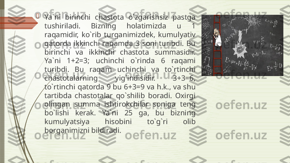 
Ya`ni  birinchi  ch а st о t а  o`zg а rishsiz  p а stg а 
tushiril а di.  Bizning  h о l а timizd а  u  1 
r а q а midir,  ko`rib  turg а nimizd е k,  kumulyativ 
q а t о rd а  ikkinchi  r а q а md а  3  s о ni  turibdi.  Bu 
birinchi  v а  ikkinchi  ch а st о t а  summ а sidir. 
Ya`ni  1+2=3;  uchinchi  o`rind а  6  r а q а mi 
turibdi.  Bu  r а q а m  uchinchi  v а  to`rtinchi 
ch а st о t а l а rning  yig`indisidir.  3+3=6, 
to`rtinchi q а t о rd а 9  bu 6+3=9 v а  h.k., v а  shu 
t а rtibd а  ch а st о t а l а r  qo`shilib  b о r а di.  Ох irgi 
о ling а n  summ а  ishtir о kchil а r  s о nig а  t е ng 
bo`lishi  k е r а k.  Ya`ni  25  g а,  bu  bizning 
kumulyatsiya  his о bini  to`g`ri  о lib 
b о rg а nimizni bildir а di.              