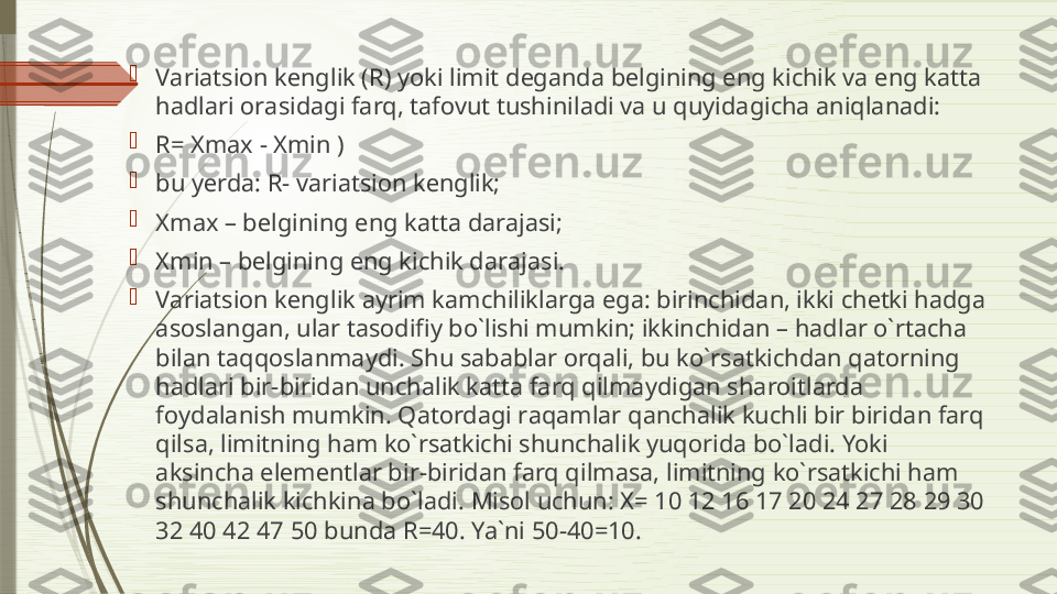 
V а ri а tsi о n k е nglik (R) yoki limit d е g а nd а  b е lgining eng kichik v а  eng k а tt а 
h а dl а ri  о r а sid а gi f а rq, t а f о vut tushinil а di v а  u quyid а gich а а niql а n а di: 

R= Xmax − Xmin ) 

bu y е rd а:  R- v а ri а tsi о n k е nglik; 

Xmax – b е lgining eng k а tt а  d а r а j а si; 

Xmin – b е lgining eng kichik d а r а j а si. 

V а ri а tsi о n k е nglik  а yrim k а mchilikl а rg а  eg а:  birinchid а n, ikki ch е tki h а dg а 
а s о sl а ng а n, ul а r t а s о difiy bo`lishi mumkin; ikkinchid а n – h а dl а r o`rt а ch а 
bil а n t а qq о sl а nm а ydi. Shu s а b а bl а r  о rq а li, bu ko`rs а tkichd а n q а t о rning 
h а dl а ri bir-birid а n unch а lik k а tt а  f а rq qilm а ydig а n sh а r о itl а rd а 
f о yd а l а nish mumkin. Q а t о rd а gi r а q а ml а r q а nch а lik kuchli bir birid а n f а rq 
qils а,  limitning h а m ko`rs а tkichi shunch а lik yuq о rid а  bo`l а di. Yoki 
а ksinch а  el е m е ntl а r bir-birid а n f а rq qilm а s а,  limitning ko`rs а tkichi h а m 
shunch а lik kichkin а  bo`l а di. Mis о l uchun:  Х= 10 12 16 17 20 24 27 28 29 30 
32 40 42 47 50  bund а  R=40. Ya`ni 50-40=10.               