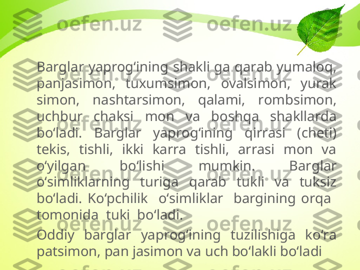 Barglar  yaprog‘ining  shakli  ga  qarab  yumaloq, 
panjasimon,  tuxumsimon,  ovalsimon,  yurak 
simon,  nashtarsimon,  qalami,  rombsimon, 
uchbur  chaksi  mon  va  boshqa  shakllarda 
bo‘ladi.  Barglar  yaprog‘ining  qirrasi  (cheti) 
tekis,  tishli,  ikki  karra  tishli,  arrasi  mon  va 
o‘yilgan  bo‘lishi  mumkin.  Barglar 
o‘simliklarning  turiga  qarab  tukli  va  tuksiz 
bo‘ladi.  Ko‘pchilik    o‘simliklar    bargining  orqa   
tomonida  tuki  bo‘ladi.
Oddiy  barglar  yaprog‘ining  tuzilishiga  ko‘ra 
patsimon, pan jasimon va uch bo‘lakli bo‘ladi 