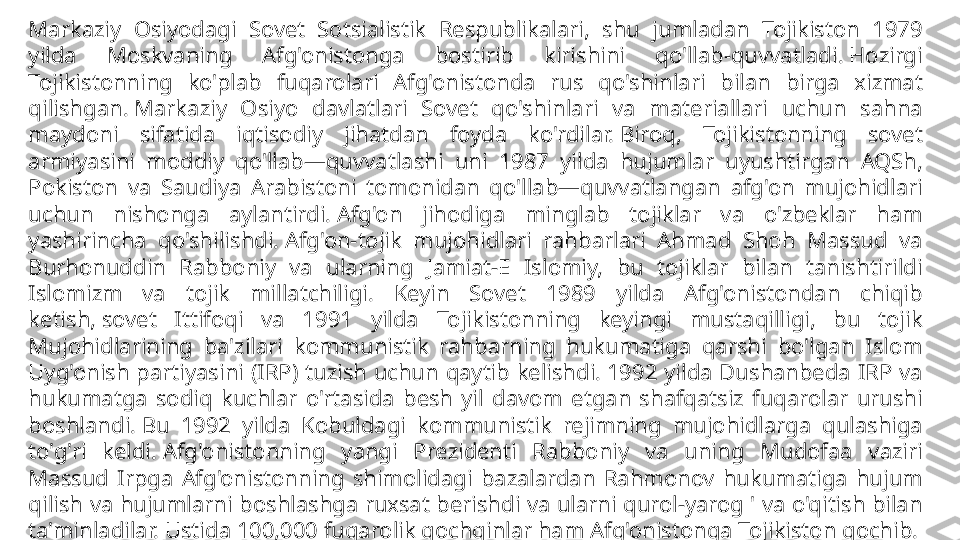 Markaziy  Osiyodagi  Sovet  Sotsialistik  Respublikalari,  shu  jumladan  Tojikiston  1979 
yilda  Moskvaning  Afg'onistonga  bostirib  kirishini  qo'llab-quvvatladi. Hozirgi 
Tojikistonning  ko'plab  fuqarolari  Afg'onistonda  rus  qo'shinlari  bilan  birga  xizmat 
qilishgan. Markaziy  Osiyo  davlatlari  Sovet  qo'shinlari  va  materiallari  uchun  sahna 
maydoni  sifatida  iqtisodiy  jihatdan  foyda  ko'rdilar. Biroq,  Tojikistonning  sovet 
armiyasini  moddiy  qo'llab—quvvatlashi  uni  1987  yilda  hujumlar  uyushtirgan  AQSh, 
Pokiston  va  Saudiya  Arabistoni  tomonidan  qo'llab—quvvatlangan  afg'on  mujohidlari 
uchun  nishonga  aylantirdi. Afg'on  jihodiga  minglab  tojiklar  va  o'zbeklar  ham 
yashirincha  qo'shilishdi. Afg'on-tojik  mujohidlari  rahbarlari  Ahmad  Shoh  Massud  va 
Burhonuddin  Rabboniy  va  ularning  Jamiat-E  Islomiy,  bu  tojiklar  bilan  tanishtirildi 
Islomizm  va  tojik  millatchiligi.  Keyin  Sovet  1989  yilda  Afg'onistondan  chiqib 
ketish, sovet  Ittifoqi  va  1991  yilda  Tojikistonning  keyingi  mustaqilligi,  bu  tojik 
Mujohidlarining  ba'zilari  kommunistik  rahbarning  hukumatiga  qarshi  bo'lgan  Islom 
Uyg'onish  partiyasini  (IRP)  tuzish  uchun  qaytib  kelishdi. 1992  yilda  Dushanbeda  IRP  va 
hukumatga  sodiq  kuchlar  o'rtasida  besh  yil  davom  etgan  shafqatsiz  fuqarolar  urushi 
boshlandi. Bu  1992  yilda  Kobuldagi  kommunistik  rejimning  mujohidlarga  qulashiga 
to'g'ri  keldi. Afg'onistonning  yangi  Prezidenti  Rabboniy  va  uning  Mudofaa  vaziri 
Massud  Irpga  Afg'onistonning  shimolidagi  bazalardan  Rahmonov  hukumatiga  hujum 
qilish va hujumlarni boshlashga ruxsat berishdi va ularni qurol-yarog ' va o'qitish bilan 
ta'minladilar. Ustida 100,000 fuqarolik qochqinlar ham Afg'onistonga Tojikiston qochib. 