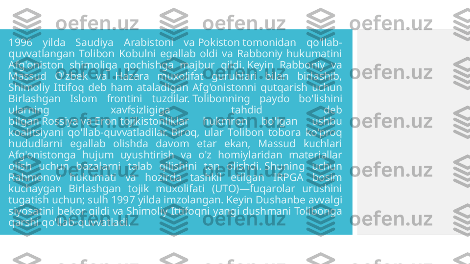 1996  yilda  Saudiya  Arabistoni  va Pokiston tomonidan  qo'llab-
quvvatlangan  Tolibon  Kobulni  egallab  oldi  va  Rabboniy  hukumatini 
Afg'oniston  shimoliga  qochishga  majbur  qildi. Keyin  Rabboniy  va 
Massud  O'zbek  va  Hazara  muxolifat  guruhlari  bilan  birlashib, 
Shimoliy  Ittifoq  deb  ham  ataladigan  Afg'onistonni  qutqarish  uchun 
Birlashgan  Islom  frontini  tuzdilar. Tolibonning  paydo  bo'lishini 
ularning  xavfsizligiga  tahdid  deb 
bilgan Rossiya va Eron tojikistonliklar  hukmron  bo'lgan  ushbu 
koalitsiyani  qo'llab-quvvatladilar. Biroq,  ular  Tolibon  tobora  ko'proq 
hududlarni  egallab  olishda  davom  etar  ekan,  Massud  kuchlari 
Afg'onistonga  hujum  uyushtirish  va  o'z  homiylaridan  materiallar 
olish  uchun  bazalarni  talab  qilishini  tan  olishdi. Shuning  uchun 
Rahmonov  hukumati  va  hozirda  tashkil  etilgan  IRPGA  bosim 
kuchaygan  Birlashgan  tojik  muxolifati  (UTO)—fuqarolar  urushini 
tugatish uchun; sulh 1997 yilda imzolangan. Keyin Dushanbe avvalgi 
siyosatini bekor qildi va Shimoliy Ittifoqni yangi dushmani Tolibonga 
qarshi qo'llab-quvvatladi.  