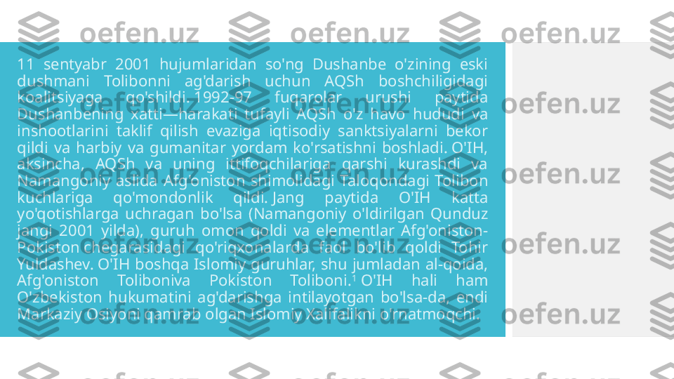 11  sentyabr  2001  hujumlaridan  so'ng  Dushanbe  o'zining  eski 
dushmani  Tolibonni  ag'darish  uchun  AQSh  boshchiligidagi 
koalitsiyaga  qo'shildi. 1992-97  fuqarolar  urushi  paytida 
Dushanbening  xatti—harakati  tufayli  AQSh  o'z  havo  hududi  va 
inshootlarini  taklif  qilish  evaziga  iqtisodiy  sanktsiyalarni  bekor 
qildi  va  harbiy  va  gumanitar  yordam  ko'rsatishni  boshladi. O'IH, 
aksincha,  AQSh  va  uning  ittifoqchilariga  qarshi  kurashdi  va 
Namangoniy  aslida  Afg'oniston  shimolidagi  Taloqondagi  Tolibon 
kuchlariga  qo'mondonlik  qildi. Jang  paytida  O'IH  katta 
yo'qotishlarga  uchragan  bo'lsa  (Namangoniy  o'ldirilgan  Qunduz 
jangi  2001  yilda),  guruh  omon  qoldi  va  elementlar  Afg'oniston-
Pokiston chegarasidagi  qo'riqxonalarda  faol  bo'lib  qoldi  Tohir 
Yuldashev. O'IH  boshqa  Islomiy  guruhlar,  shu  jumladan  al-qoida, 
Afg'oniston  Toliboniva  Pokiston  Toliboni. 1
 O'IH  hali  ham 
O'zbekiston  hukumatini  ag'darishga  intilayotgan  bo'lsa-da,  endi 
Markaziy Osiyoni qamrab olgan Islomiy Xalifalikni o'rnatmoqchi.  