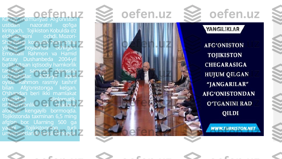 Karzay  maʼmuriyati  Afgʻoniston 
ustidan  nazoratni  qoʻlga 
kiritgach,  Tojikiston Kobulda oʻz 
elchixonasini  ochdi. Mozori-
Sharifdagi  konsullik  ham  oʻsha 
yilning  noyabrida  ochilgan. 
Emomalii  Rahmon  va  Hamid 
Karzay  Dushanbeda  2004-yil 
boʻlib oʻtgan iqtisodiy hamkorlik 
tashkiloti  sammiti  doirasida 
uchrashdilar.  2005-yil  aprel 
oyida  Rahmon  rasmiy  tashrif 
bilan  Afgʻonistonga  kelgan. 
Oʻshandan  beri  ikki  mamlakat 
oʻrtasidagi  diplomatik, 
ishbilarmonlik  va  madaniy 
aloqalar  kengayib  bormoqda. 
Tojikistonda  taxminan  6,5  ming 
afgʻon  bor.  Ularning  500  ga 
yaqini  Tojikistonning  turli 
universitetlarida tahsil olmoqda  