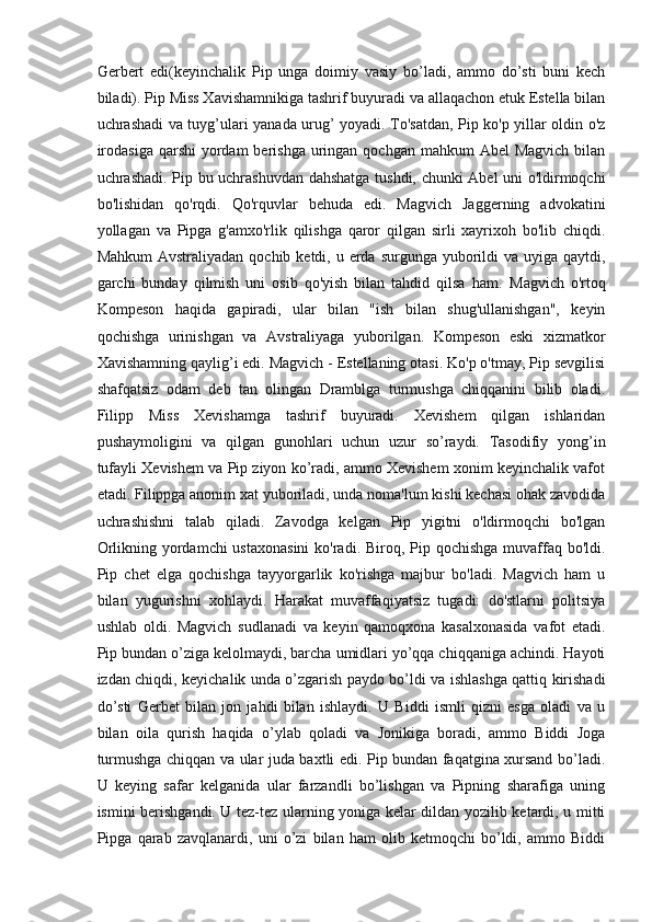 Gerbert   edi(keyinchalik   Pip   unga   doimiy   vasiy   bo’ladi,   ammo   do’sti   buni   kech
biladi). Pip Miss Xavishamnikiga tashrif buyuradi va allaqachon etuk Estella bilan
uchrashadi va tuyg’ulari yanada urug’ yoyadi. To'satdan, Pip ko'p yillar oldin o'z
irodasiga  qarshi  yordam  berishga uringan qochgan mahkum  Abel  Magvich  bilan
uchrashadi. Pip bu uchrashuvdan dahshatga tushdi, chunki Abel uni o'ldirmoqchi
bo'lishidan   qo'rqdi.   Qo'rquvlar   behuda   edi.   Magvich   Jaggerning   advokatini
yollagan   va   Pipga   g'amxo'rlik   qilishga   qaror   qilgan   sirli   xayrixoh   bo'lib   chiqdi.
Mahkum  Avstraliyadan  qochib ketdi, u erda surgunga yuborildi  va  uyiga  qaytdi,
garchi   bunday   qilmish   uni   osib   qo'yish   bilan   tahdid   qilsa   ham.   Magvich   o'rtoq
Kompeson   haqida   gapiradi,   ular   bilan   "ish   bilan   shug'ullanishgan",   keyin
qochishga   urinishgan   va   Avstraliyaga   yuborilgan.   Kompeson   eski   xizmatkor
Xavishamning qaylig’i edi. Magvich - Estellaning otasi. Ko'p o'tmay, Pip sevgilisi
shafqatsiz   odam   deb   tan   olingan   Dramblga   turmushga   chiqqanini   bilib   oladi.
Filipp   Miss   Xevishamga   tashrif   buyuradi.   Xevishem   qilgan   ishlaridan
pushaymoligini   va   qilgan   gunohlari   uchun   uzur   so’raydi.   Tasodifiy   yong’in
tufayli Xevishem va Pip ziyon ko’radi, ammo Xevishem xonim keyinchalik vafot
etadi. Filippga anonim xat yuboriladi, unda noma'lum kishi kechasi ohak zavodida
uchrashishni   talab   qiladi.   Zavodga   kelgan   Pip   yigitni   o'ldirmoqchi   bo'lgan
Orlikning yordamchi  ustaxonasini  ko'radi. Biroq, Pip qochishga muvaffaq bo'ldi.
Pip   chet   elga   qochishga   tayyorgarlik   ko'rishga   majbur   bo'ladi.   Magvich   ham   u
bilan   yugurishni   xohlaydi.   Harakat   muvaffaqiyatsiz   tugadi:   do'stlarni   politsiya
ushlab   oldi.   Magvich   sudlanadi   va   keyin   qamoqxona   kasalxonasida   vafot   etadi.
Pip bundan o’ziga kelolmaydi, barcha umidlari yo’qqa chiqqaniga achindi. Hayoti
izdan chiqdi, keyichalik unda o’zgarish paydo bo’ldi va ishlashga qattiq kirishadi
do’sti   Gerbet   bilan   jon   jahdi   bilan   ishlaydi.   U   Biddi   ismli   qizni   esga   oladi   va   u
bilan   oila   qurish   haqida   o’ylab   qoladi   va   Jonikiga   boradi,   ammo   Biddi   Joga
turmushga chiqqan va ular juda baxtli edi. Pip bundan faqatgina xursand bo’ladi.
U   keying   safar   kelganida   ular   farzandli   bo’lishgan   va   Pipning   sharafiga   uning
ismini berishgandi. U tez-tez ularning yoniga kelar dildan yozilib ketardi, u mitti
Pipga   qarab   zavqlanardi,   uni   o’zi   bilan   ham   olib   ketmoqchi   bo’ldi,   ammo   Biddi 