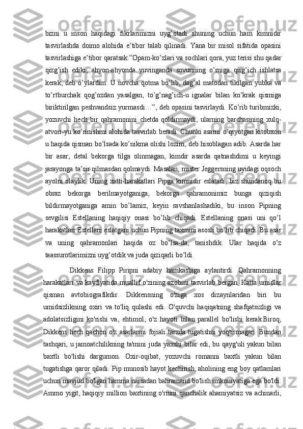 bizni   u   inson   haqidagi   fikrlarimizni   uyg’otadi   shuning   uchun   ham   kimnidir
tasvirlashda   doimo   alohida   e’tibor   talab   qilinadi.   Yana   bir   misol   sifatida   opasini
tasvirlashiga e’tibor qaratsak:”Opam-ko’zlari va sochlari qora, yuz terisi shu qadar
qizg’ish   ediki,   ahyon-ahyonda   yuvinganda   sovunning   o’rniga   qirg’ich   ishlatsa
kerak, deb  o’ylardim. U  novcha  qotma bo’lib, dag’al   matodan tikilgan  yubka va
to’rtburchak   qog’ozdan   yasalgan,   to’g’nag’ich-u   ignalar   bilan   ko’krak   qismiga
biriktirilgan peshvandsiz yurmasdi…”, deb opasini tasvirlaydi. Ko’rib turibmizki,
yozuvchi   hech   bir   qahramonini   chetda   qoldirmaydi,   ularning   barchasining   xulq-
atvori-yu ko’rinishini alohida tasvirlab beradi. Chunki asarni o’qiyotgan kitobxon
u haqida qisman bo’lsada ko’nikma olishi lozim, deb hisoblagan adib. Asarda har
bir   asar,   detal   bekorga   tilga   olinmagan,   kimdir   asarda   qatnashdimi   u   keyingi
jarayonga ta’sir qilmasdan qolmaydi. Masalan, mister Jeggersning uyidagi oqsoch
ayolni  olaylik. Uning xatti-harakatlari  Pipga kimnidir  eslatadi,  biz shundanoq bu
obraz   bekorga   berilmayotganiga,   bekorga   qahramonimiz   bunga   qiziqish
bildirmayotganiga   amin   bo’lamiz,   keyin   ravshanlashadiki,   bu   inson   Pipning
sevgilisi   Estellaning   haqiqiy   onasi   bo’lib   chiqadi.   Estellaning   onasi   uni   qo’l
harakatlari Estellani eslatgani uchun Pipning taxmini asosli bo’lib chiqadi. Bu asar
va   uning   qahramonlari   haqida   oz   bo’lsa-da,   tanishdik.   Ular   haqida   o’z
taassurotlarimizni uyg’otdik va juda qiziqarli bo’ldi. 
            Dikkens   Filipp   Piripni   adabiy   hamkasbiga   aylantirdi.   Qahramonning
harakatlari va kayfiyatida muallif o'zining azobini tasvirlab bergan. Katta umidlar
qisman   avtobiografikdir.   Dikkensning   o'ziga   xos   dizaynlaridan   biri   bu
umidsizlikning   oxiri   va   to'liq   qulashi   edi.   O'quvchi   haqiqatning   shafqatsizligi   va
adolatsizligini   ko'rishi   va,   ehtimol,   o'z   hayoti   bilan   parallel   bo'lishi   kerak.Biroq,
Dikkens   hech   qachon   o'z   asarlarini   fojiali   tarzda  tugatishni   yoqtirmagan.  Bundan
tashqari, u jamoatchilikning ta'mini juda yaxshi  bilar edi, bu qayg'uli  yakun bilan
baxtli   bo'lishi   dargumon.   Oxir-oqibat,   yozuvchi   romanni   baxtli   yakun   bilan
tugatishga qaror qiladi. Pip munosib hayot kechirish, aholining eng boy qatlamlari
uchun mavjud bo'lgan hamma narsadan bahramand bo'lish imkoniyatiga ega bo'ldi.
Ammo yigit, haqiqiy million baxtining o'rnini qanchalik ahamiyatsiz va achinarli, 