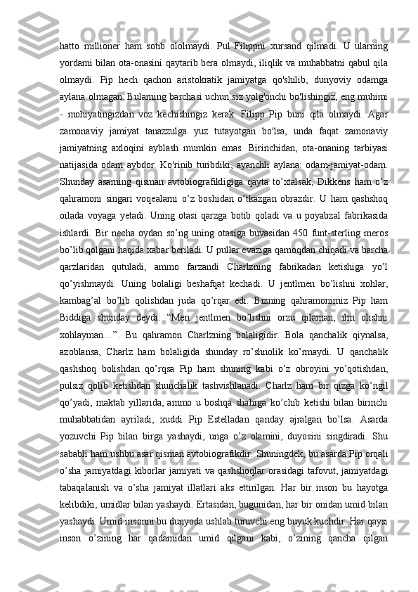 hatto   millioner   ham   sotib   ololmaydi.   Pul   Filippni   xursand   qilmadi.   U   ularning
yordami bilan ota-onasini qaytarib bera olmaydi, iliqlik va muhabbatni qabul qila
olmaydi.   Pip   hech   qachon   aristokratik   jamiyatga   qo'shilib,   dunyoviy   odamga
aylana olmagan. Bularning barchasi uchun siz yolg'onchi bo'lishingiz, eng muhimi
-   mohiyatingizdan   voz   kechishingiz   kerak.   Filipp   Pip   buni   qila   olmaydi.   Agar
zamonaviy   jamiyat   tanazzulga   yuz   tutayotgan   bo'lsa,   unda   faqat   zamonaviy
jamiyatning   axloqini   ayblash   mumkin   emas.   Birinchidan,   ota-onaning   tarbiyasi
natijasida   odam   aybdor.   Ko'rinib   turibdiki,   ayanchli   aylana:   odam-jamiyat-odam.
Shunday   asarning   qisman   avtobiografikligiga   qayta   to’xtalsak,   Dikkens   ham   o’z
qahramoni   singari   voqealarni   o’z   boshidan   o’tkazgan   obrazdir.   U   ham   qashshoq
oilada   voyaga   yetadi.   Uning   otasi   qarzga   botib   qoladi   va   u   poyabzal   fabrikasida
ishlardi.   Bir   necha   oydan   so’ng   uning   otasiga   buvasidan   450   funt-sterling   meros
bo’lib qolgani haqida xabar beriladi. U pullar evaziga qamoqdan chiqadi va barcha
qarzlaridan   qutuladi,   ammo   farzandi   Charlzning   fabrikadan   ketishiga   yo’l
qo’yishmaydi.   Uning   bolaligi   beshafqat   kechadi.   U   jentlmen   bo’lishni   xohlar,
kambag’al   bo’lib   qolishdan   juda   qo’rqar   edi.   Bizning   qahramonimiz   Pip   ham
Biddiga   shunday   deydi:   “Men   jentlmen   bo’lishni   orzu   qilaman,   ilm   olishni
xohlayman…”.   Bu   qahramon   Charlzning   bolaligidir.   Bola   qanchalik   qiynalsa,
azoblansa,   Charlz   ham   bolaligida   shunday   ro’shnolik   ko’rmaydi.   U   qanchalik
qashshoq   bolishdan   qo’rqsa   Pip   ham   shuning   kabi   o’z   obroyini   yo’qotishdan,
pulsiz   qolib   ketishdan   shunchalik   tashvishlanadi.   Charlz   ham   bir   qizga   ko’ngil
qo’yadi,   maktab   yillarida,   ammo   u   boshqa   shahrga   ko’chib   ketishi   bilan   birinchi
muhabbatidan   ayriladi,   xuddi   Pip   Estelladan   qanday   ajralgan   bo’lsa.   Asarda
yozuvchi   Pip   bilan   birga   yashaydi,   unga   o’z   olamini,   duyosini   singdiradi.   Shu
sababli ham ushbu asar qisman avtobiografikdir. Shuningdek, bu asarda Pip orqali
o’sha   jamiyatdagi   kiborlar   jamiyati   va   qashshoqlar   orasidagi   tafovut,  jamiyatdagi
tabaqalanish   va   o’sha   jamiyat   illatlari   aks   ettirilgan.   Har   bir   inson   bu   hayotga
kelibdiki, umidlar bilan yashaydi. Ertasidan, bugunidan, har bir onidan umid bilan
yashaydi.  Umid insonni bu dunyoda ushlab turuvchi eng buyuk kuchdir. Har qaysi
inson   o’zining   har   qadamidan   umid   qilgani   kabi,   o’zining   qancha   qilgan 