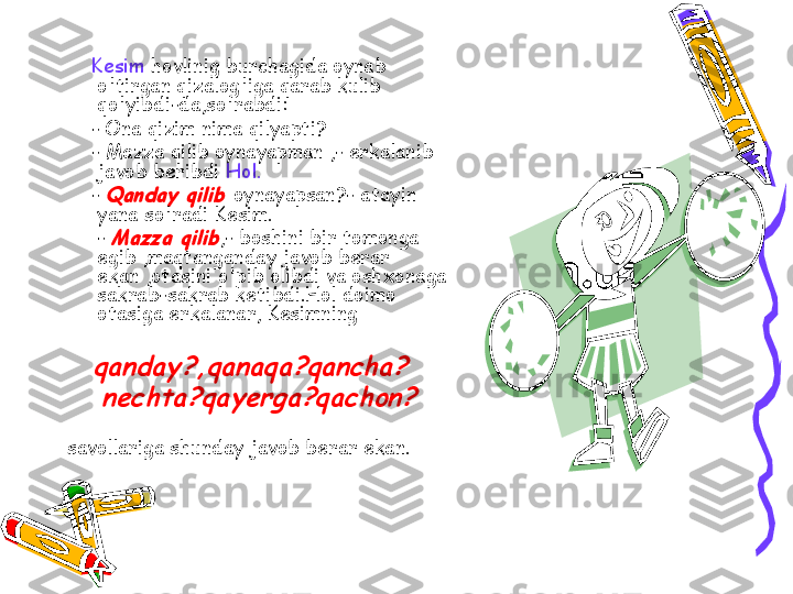      Kesim  hovlinig burchagida oynab 
o'tirgan qizalog'iga qarab kulib 
qo'yibdi-da,so'rabdi:
     - Ona qizim nima qilyapti?
     - Mazza qilib oynayapman ,- erkalanib 
javob beribdi  Hol.
     - Qanday qilib	  oynayapsan?- atayin 
yana so'radi Kesim.
      - 	
Mazza qilib ,- boshini bir tomonga 
egib ,maqtanganday javob berar 
ekan ,otasini o'pib olibdi va oshxonaga 
sakrab-sakrab ketibdi.Hol doimo 
otasiga erkalanar, Kesimning 	
   	qanday?,qanaqa?qancha?	
   	nechta?qayerga?qachon?	 
savollariga shunday javob berar ekan. 